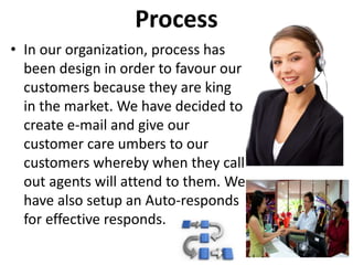 Process
• In our organization, process has
been design in order to favour our
customers because they are king
in the market. We have decided to
create e-mail and give our
customer care umbers to our
customers whereby when they call
out agents will attend to them. We
have also setup an Auto-responds
for effective responds.
 