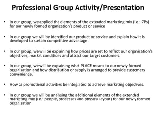 Professional Group Activity/Presentation
• In our group, we applied the elements of the extended marketing mix (i.e.: 7Ps)
for our newly formed organization’s product or service
• In our group we will be identified our product or service and explain how it is
developed to sustain competitive advantage
• In our group, we will be explaining how prices are set to reflect our organisation’s
objectives, market conditions and attract our target customers.
• In our group, we will be explaining what PLACE means to our newly formed
organisation and how distribution or supply is arranged to provide customers
convenience.
• How ca promotional activities be integrated to achieve marketing objectives.
• In our group we will be analysing the additional elements of the extended
marketing mix (i.e.: people, processes and physical layout) for our newly formed
organisation
 