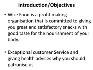 Introduction/Objectives
• Wize Food is a profit making
organisation that is committed to giving
you great and satisfactory snacks with
good taste for the nourishment of your
body.
• Exceptional customer Service and
giving health advices why you should
patronise us.
 