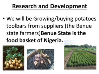 • We will be Growing/buying potatoes
toolbars from suppliers (the Benue
state farmers)Benue State is the
food basket of Nigeria.
Research and Development
 