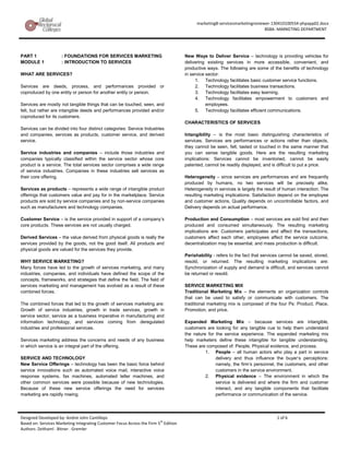 marketing8-servicesmarketingreviewer-130410100554-phpapp02.docx
                                                                                                                              BSBA -MARKETING DEPARTMENT




PART 1               : FOUNDATIONS FOR SERVICES MARKETING                             New Ways to Deliver Service – technology is providing vehicles for
MODULE 1             : INTRODUCTION TO SERVICES                                       delivering existing services in more accessible, convenient, and
                                                                                      productive ways. The following are some of the benefits of technology
WHAT ARE SERVICES?                                                                    in service sector:
                                                                                           1. Technology facilitates basic customer service functions.
Services are deeds, process, and performances provided or                                  2. Technology facilitates business transactions.
coproduced by one entity or person for another entity or person.                           3. Technology facilitates easy learning.
                                                                                           4. Technology facilitates empowerment to customers and
Services are mostly not tangible things that can be touched, seen, and                           employees.
felt, but rather are intangible deeds and performances provided and/or                     5. Technology facilitates efficient communications.
coproduced for its customers.
                                                                                      CHARACTERISTICS OF SERVICES
Services can be divided into four distinct categories: Service Industries
and companies, services as products, customer service, and derived                    Intangibility – is the most basic distinguishing characteristics of
service.                                                                              services. Services are performances or actions rather than objects,
                                                                                      they cannot be seen, felt, tasted or touched in the same manner that
Service industries and companies – include those industries and                       you can sense tangible goods. Here are the resulting marketing
companies typically classified within the service sector whose core                   implications: Services cannot be inventoried, cannot be easily
product is a service. The total services sector comprises a wide range                patented, cannot be readily displayed, and is difficult to put a price.
of service industries. Companies in these industries sell services as
their core offering.                                                                  Heterogeneity – since services are performances and are frequently
                                                                                      produced by humans, no two services will be precisely alike.
Services as products – represents a wide range of intangible product                  Heterogeneity in services is largely the result of human interaction. The
offerings that customers value and pay for in the marketplace. Service                resulting marketing implications: Satisfaction depend on the employee
products are sold by service companies and by non-service companies                   and customer actions, Quality depends on uncontrollable factors, and
such as manufacturers and technology companies.                                       Delivery depends on actual performance.

Customer Service – is the service provided in support of a company’s                  Production and Consumption – most services are sold first and then
core products. These services are not usually charged.                                produced and consumed simultaneously. The resulting marketing
                                                                                      implications are: Customers participates and affect the transactions,
Derived Services – the value derived from physical goods is really the                customers affect each other, employees affect the service outcome,
services provided by the goods, not the good itself. All products and                 decentralization may be essential, and mass production is difficult.
physical goods are valued for the services they provide.
                                                                                      Perishability - refers to the fact that services cannot be saved, stored,
WHY SERVICE MARKETING?                                                                resold, or returned. The resulting marketing implications are:
Many forces have led to the growth of services marketing, and many                    Synchronization of supply and demand is difficult, and services cannot
industries, companies, and individuals have defined the scope of the                  be returned or resold.
concepts, frameworks, and strategies that define the field. The field of
services marketing and management has evolved as a result of these                    SERVICE MARKETING MIX
combined forces.                                                                      Traditional Marketing Mix – the elements an organization controls
                                                                                      that can be used to satisfy or communicate with customers. The
The combined forces that led to the growth of services marketing are:                 traditional marketing mix is composed of the four Ps: Product, Place,
Growth of service industries, growth in trade services, growth in                     Promotion, and price.
service sector, service as a business imperative in manufacturing and
information technology, and services coming from deregulated                          Expanded Marketing Mix – because services are intangible,
industries and professional services.                                                 customers are looking for any tangible cue to help them understand
                                                                                      the nature for the service experience. The expanded marketing mix
Services marketing address the concerns and needs of any business                     help marketers define these intangible for tangible understanding.
in which service is an integral part of the offering.                                 These are composed of: People, Physical evidence, and process.
                                                                                                1. People – all human actors who play a part in service
SERVICE AND TECHNOLOGY                                                                               delivery and thus influence the buyer’s perceptions:
New Service Offerings – technology has been the basic force behind                                   namely, the firm’s personnel, the customers, and other
service innovations such as automated voice mail, interactive voice                                  customers in the service environment.
response systems, fax machines, automated teller machines, and                                  2. Physical evidence – The environment in which the
other common services were possible because of new technologies.                                     service is delivered and where the firm and customer
Because of these new service offerings the need for services                                         interact, and any tangible components that facilitate
marketing are rapidly rowing.                                                                        performance or communication of the service.




Designed Developed by: Andrei John Cantilleps                                                                                       1 of 6
Based on: Services Marketing Integrating Customer Focus Across the Firm 5th Edition
Authors: Zeithaml . Bitner . Gremler
 