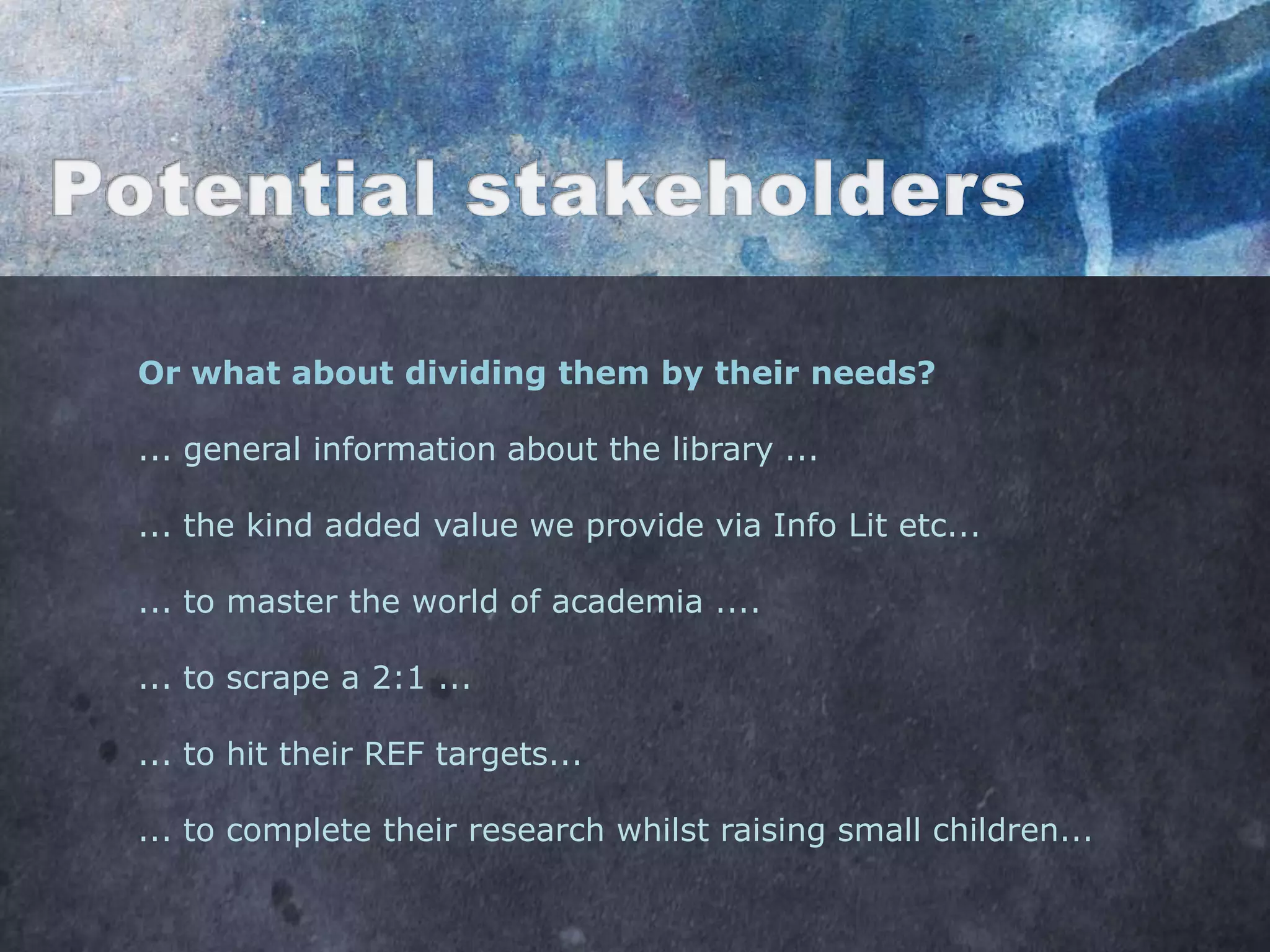 Or what about dividing them by their needs?

... general information about the library ...

... the kind added value we provide via Info Lit etc...

... to master the world of academia ....

... to scrape a 2:1 ...

... to hit their REF targets...

... to complete their research whilst raising small children...
 