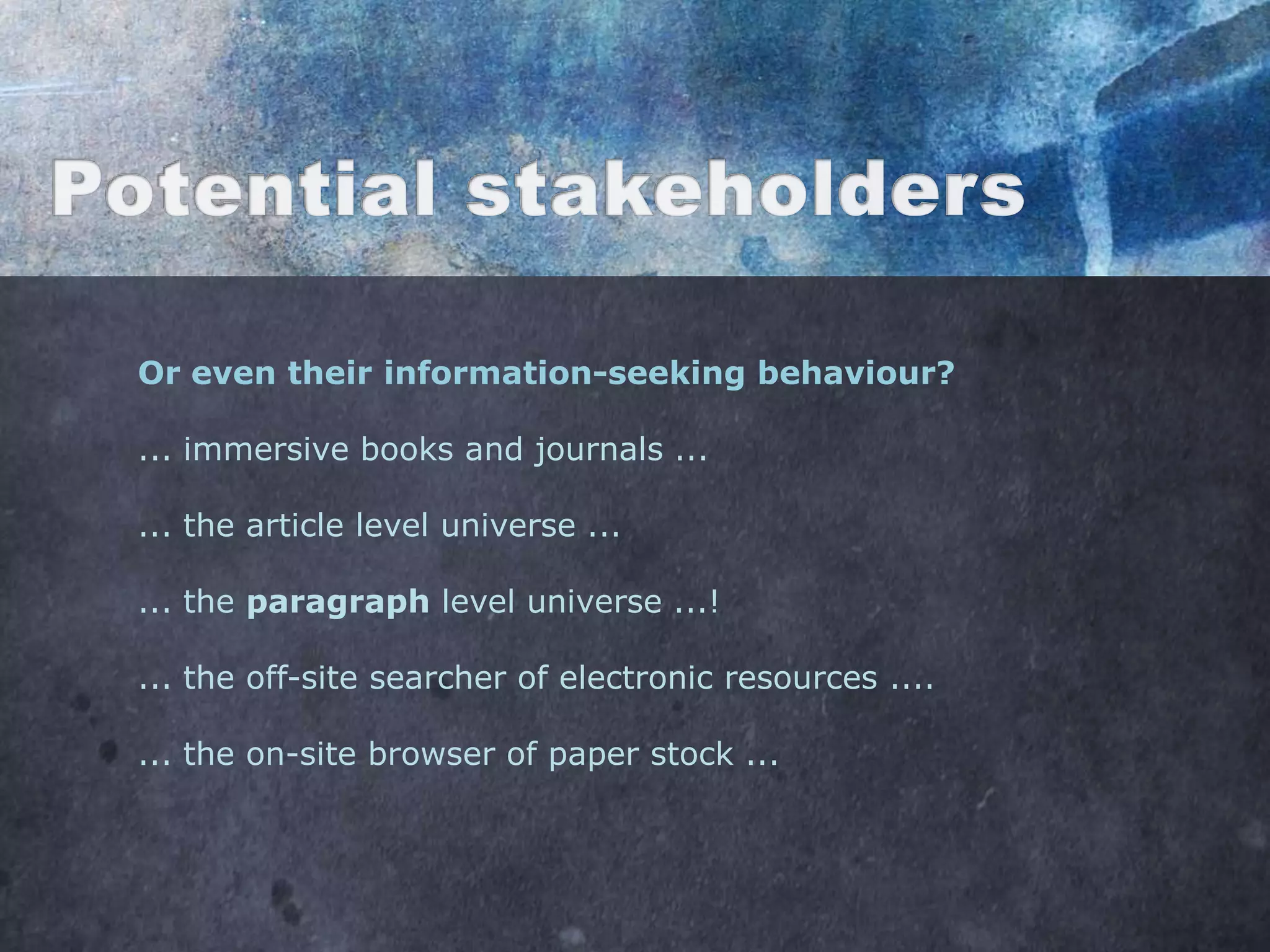 Or even their information-seeking behaviour?

... immersive books and journals ...

... the article level universe ...

... the paragraph level universe ...!

... the off-site searcher of electronic resources ....

... the on-site browser of paper stock ...
 