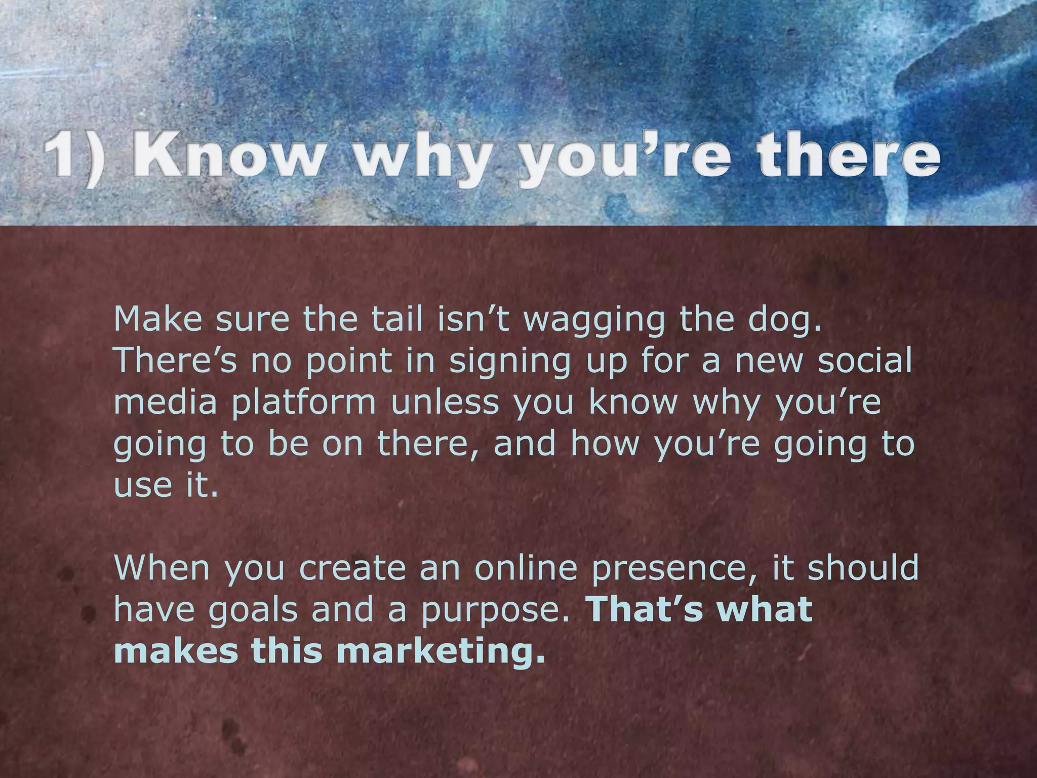Make sure the tail isn‟t wagging the dog.
There‟s no point in signing up for a new social
media platform unless you know why you‟re
going to be on there, and how you‟re going to
use it.

When you create an online presence, it should
have goals and a purpose. That’s what
makes this marketing.
 