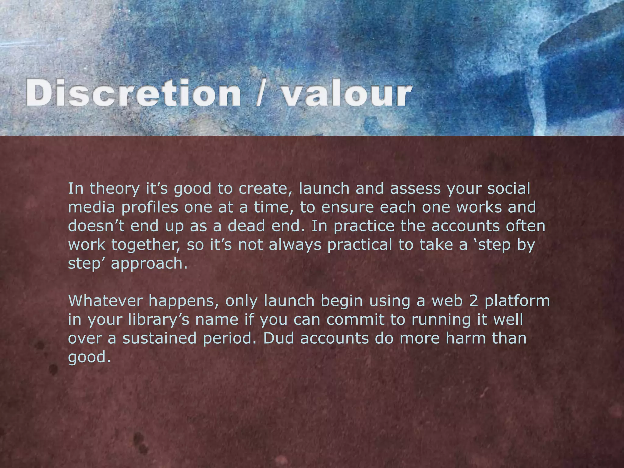 In theory it‟s good to create, launch and assess your social
media profiles one at a time, to ensure each one works and
doesn‟t end up as a dead end. In practice the accounts often
work together, so it‟s not always practical to take a „step by
step‟ approach.

Whatever happens, only launch begin using a web 2 platform
in your library‟s name if you can commit to running it well
over a sustained period. Dud accounts do more harm than
good.
 