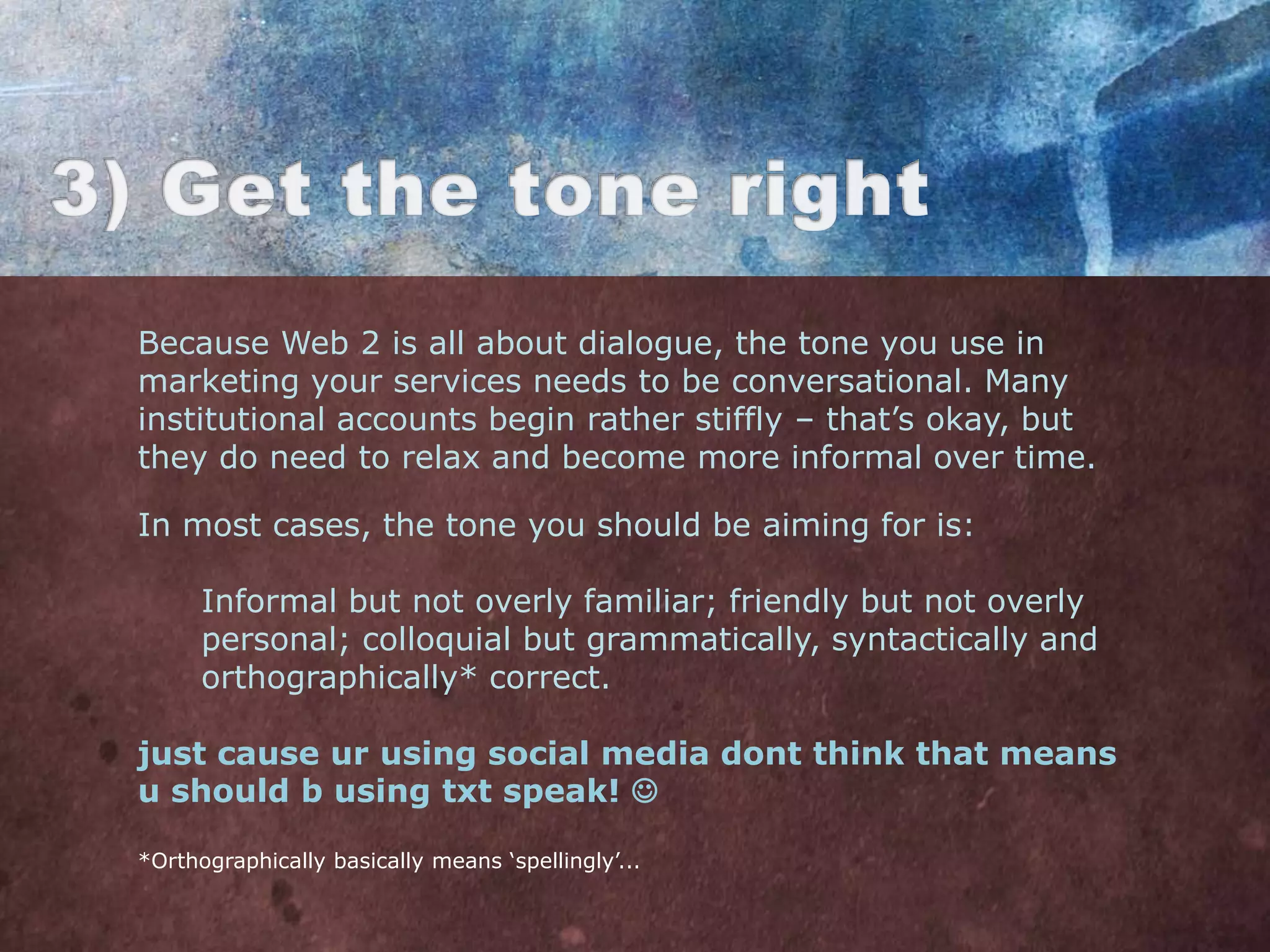 Because Web 2 is all about dialogue, the tone you use in
marketing your services needs to be conversational. Many
institutional accounts begin rather stiffly – that‟s okay, but
they do need to relax and become more informal over time.

In most cases, the tone you should be aiming for is:

      Informal but not overly familiar; friendly but not overly
      personal; colloquial but grammatically, syntactically and
      orthographically* correct.

just cause ur using social media dont think that means
u should b using txt speak! 

*Orthographically basically means „spellingly‟...
 