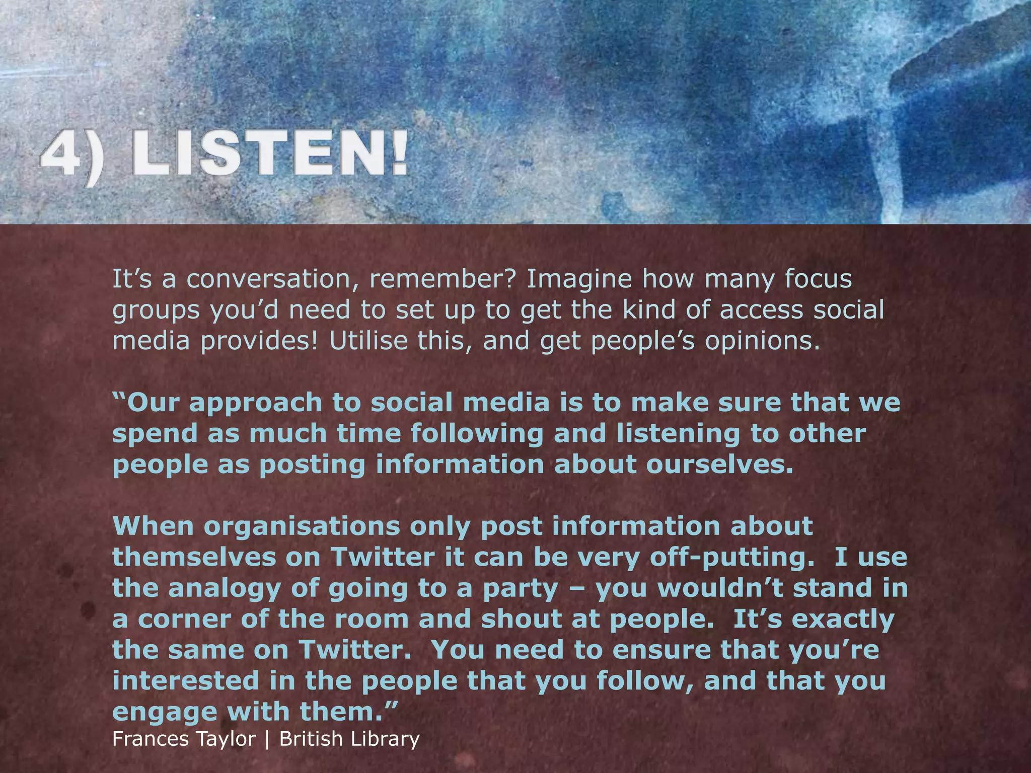 It‟s a conversation, remember? Imagine how many focus
groups you‟d need to set up to get the kind of access social
media provides! Utilise this, and get people‟s opinions.

“Our approach to social media is to make sure that we
spend as much time following and listening to other
people as posting information about ourselves.

When organisations only post information about
themselves on Twitter it can be very off-putting. I use
the analogy of going to a party – you wouldn’t stand in
a corner of the room and shout at people. It’s exactly
the same on Twitter. You need to ensure that you’re
interested in the people that you follow, and that you
engage with them.”
Frances Taylor | British Library
 