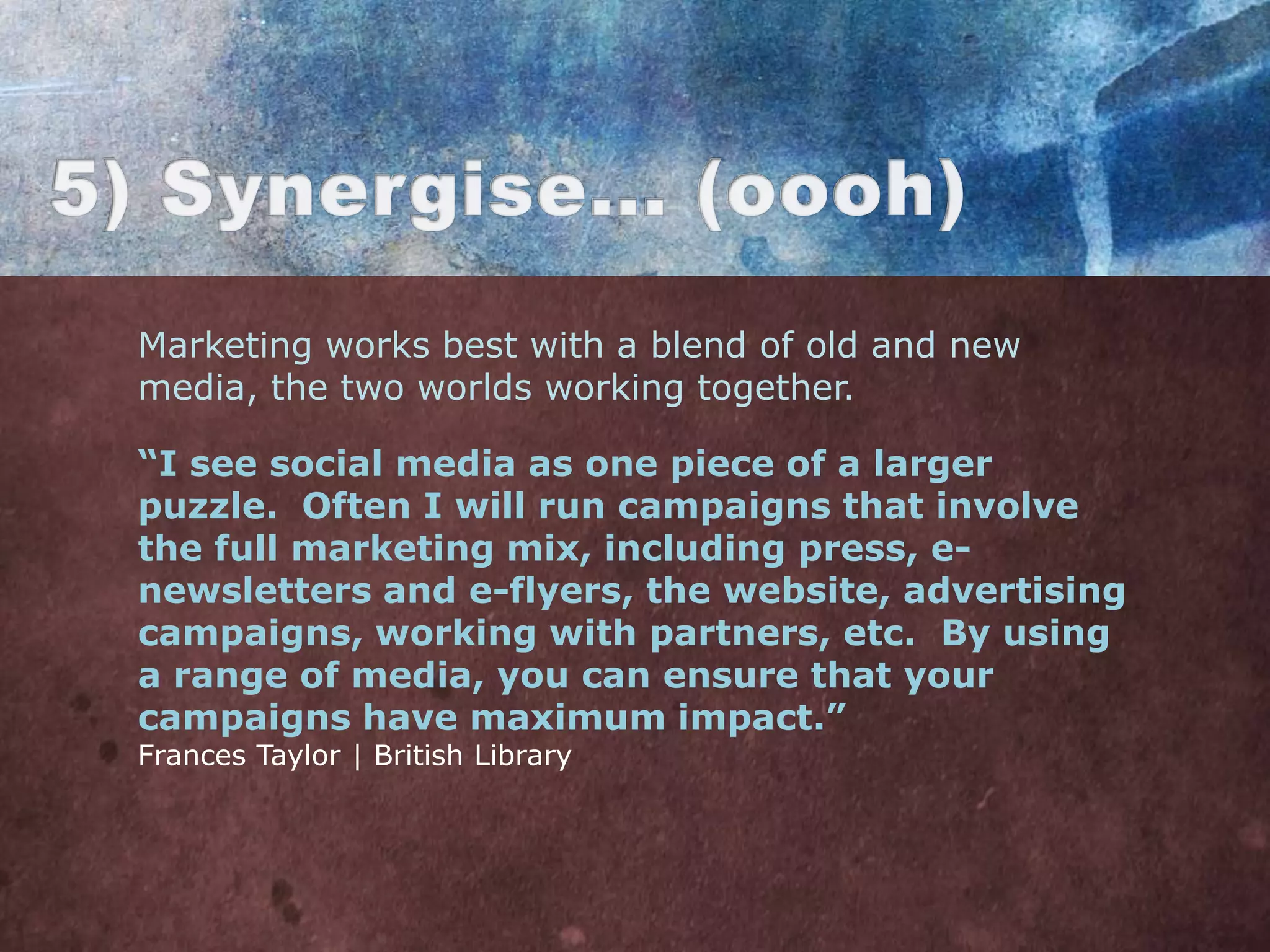 Marketing works best with a blend of old and new
media, the two worlds working together.

“I see social media as one piece of a larger
puzzle. Often I will run campaigns that involve
the full marketing mix, including press, e-
newsletters and e-flyers, the website, advertising
campaigns, working with partners, etc. By using
a range of media, you can ensure that your
campaigns have maximum impact.”
Frances Taylor | British Library
 
