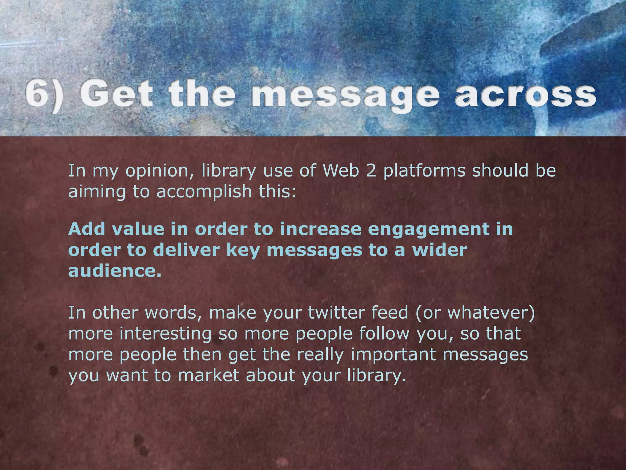 In my opinion, library use of Web 2 platforms should be
aiming to accomplish this:

Add value in order to increase engagement in
order to deliver key messages to a wider
audience.

In other words, make your twitter feed (or whatever)
more interesting so more people follow you, so that
more people then get the really important messages
you want to market about your library.
 