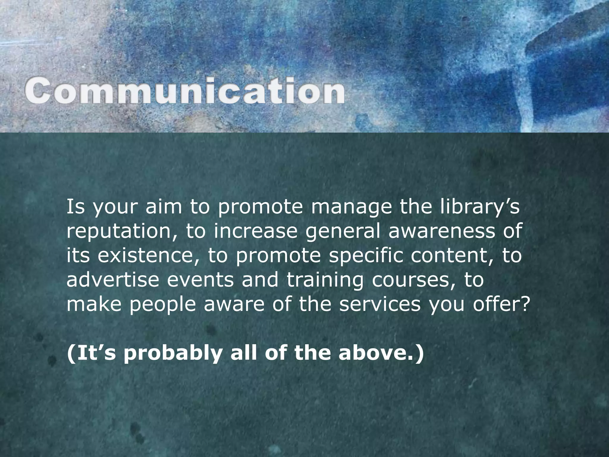 Is your aim to promote manage the library‟s
reputation, to increase general awareness of
its existence, to promote specific content, to
advertise events and training courses, to
make people aware of the services you offer?

(It’s probably all of the above.)
 