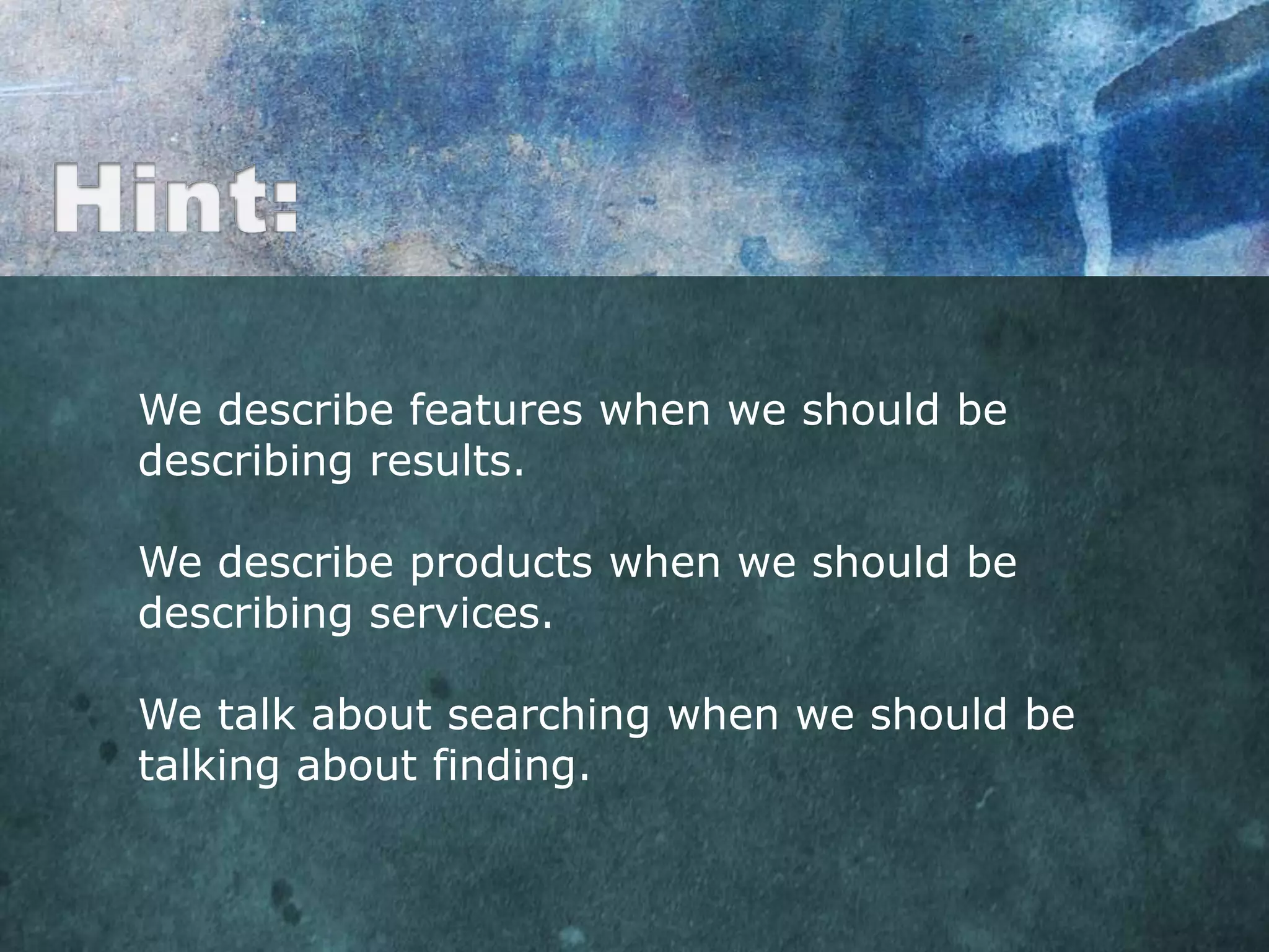 We describe features when we should be
describing results.

We describe products when we should be
describing services.

We talk about searching when we should be
talking about finding.
 