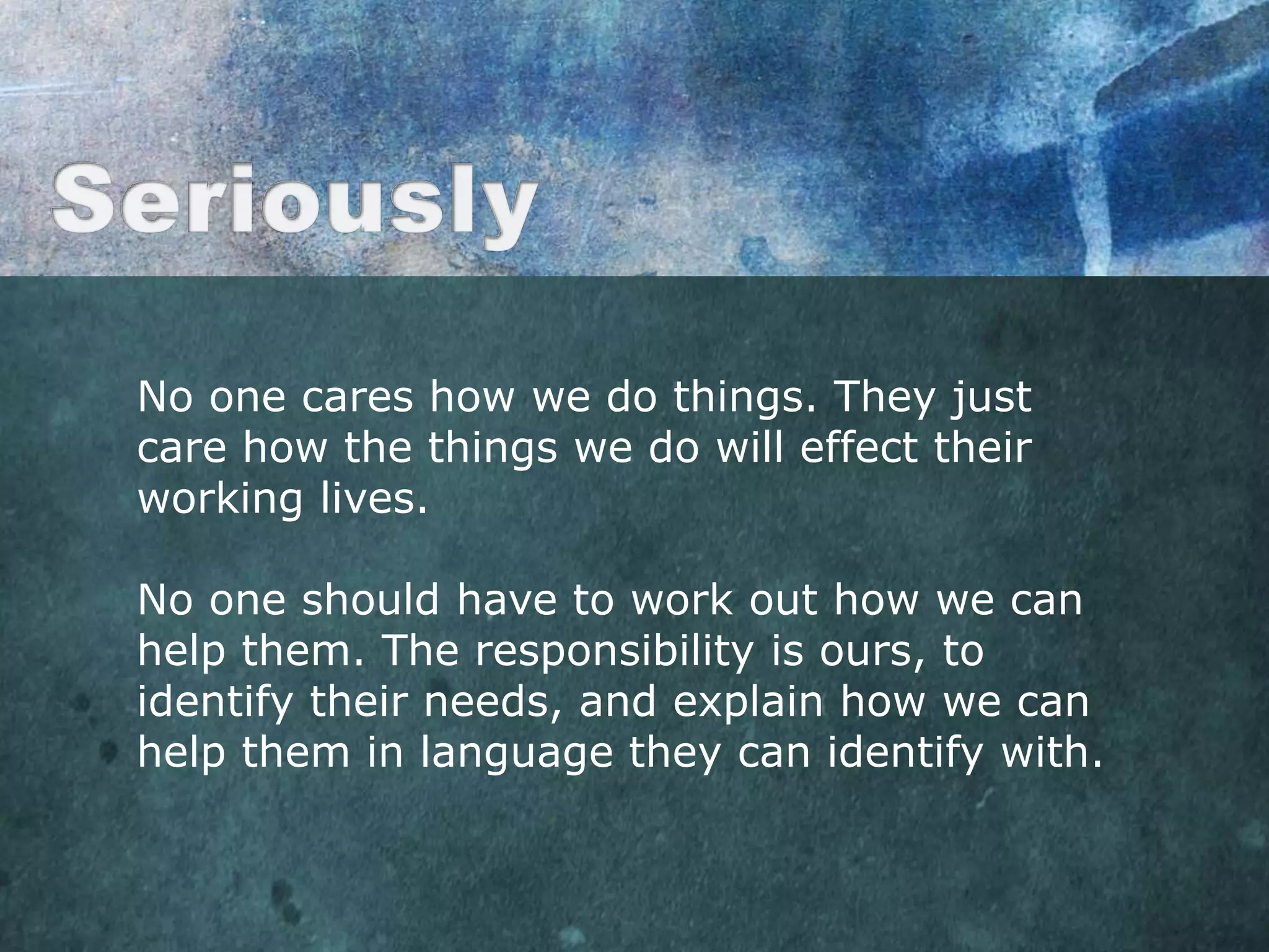 No one cares how we do things. They just
care how the things we do will effect their
working lives.

No one should have to work out how we can
help them. The responsibility is ours, to
identify their needs, and explain how we can
help them in language they can identify with.
 