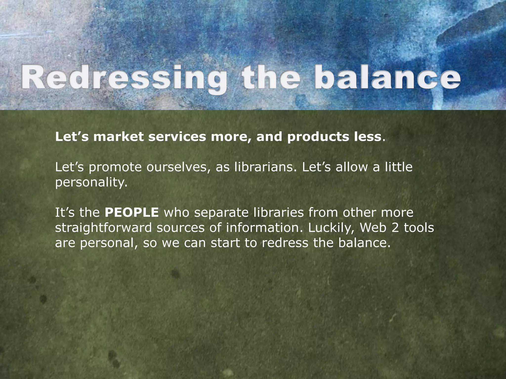 Let’s market services more, and products less.

Let‟s promote ourselves, as librarians. Let‟s allow a little
personality.

It‟s the PEOPLE who separate libraries from other more
straightforward sources of information. Luckily, Web 2 tools
are personal, so we can start to redress the balance.
 