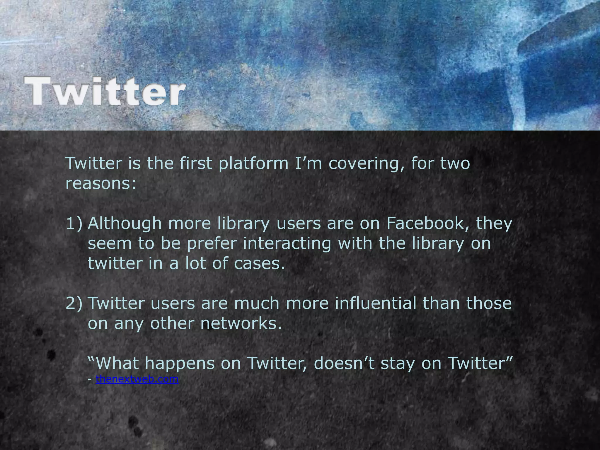 Twitter is the first platform I‟m covering, for two
reasons:

1) Although more library users are on Facebook, they
   seem to be prefer interacting with the library on
   twitter in a lot of cases.

2) Twitter users are much more influential than those
   on any other networks.

  “What happens on Twitter, doesn‟t stay on Twitter”
  - thenextweb.com
 