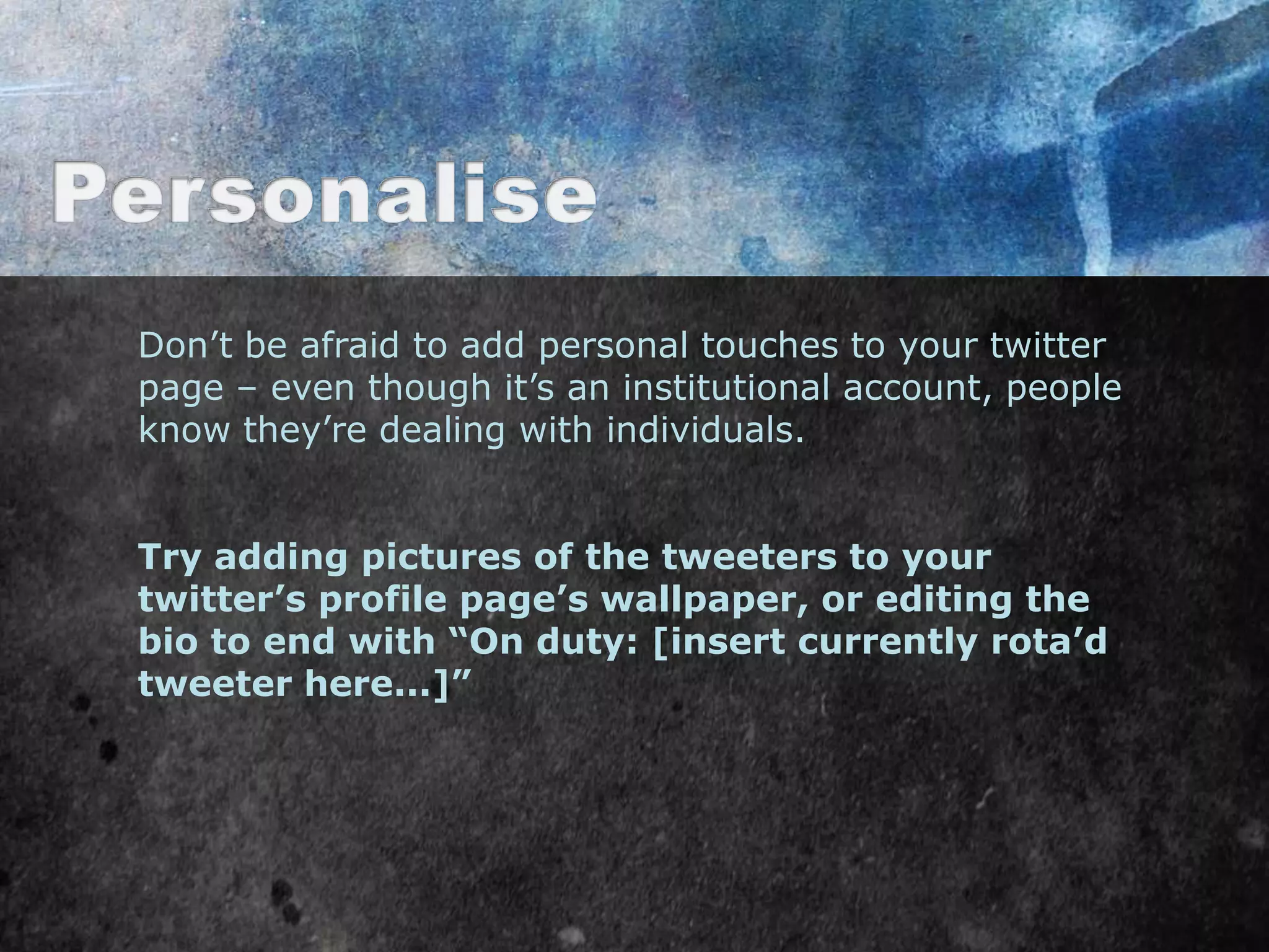 Don‟t be afraid to add personal touches to your twitter
page – even though it‟s an institutional account, people
know they‟re dealing with individuals.


Try adding pictures of the tweeters to your
twitter’s profile page’s wallpaper, or editing the
bio to end with “On duty: [insert currently rota’d
tweeter here...]”
 