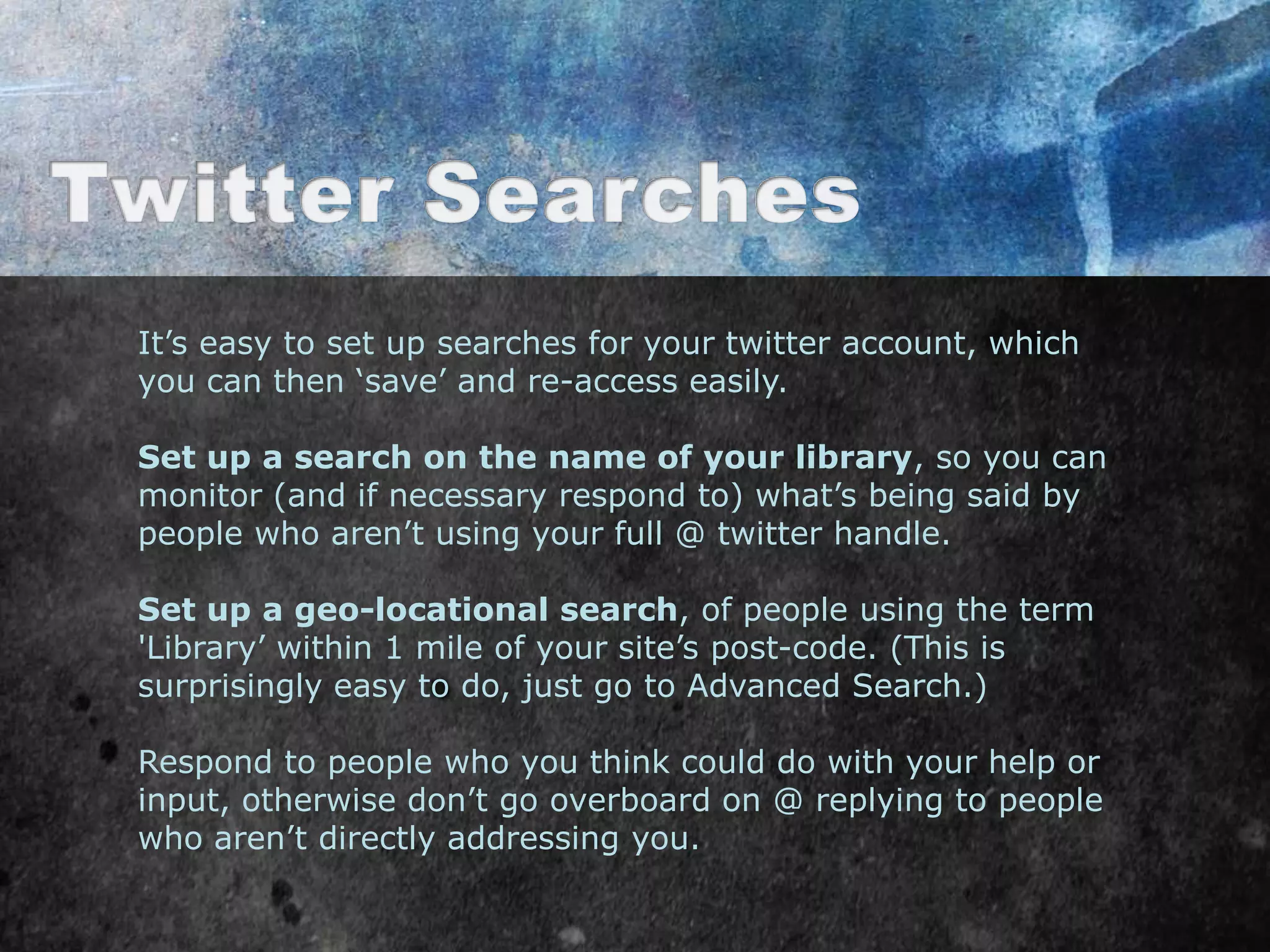 It‟s easy to set up searches for your twitter account, which
you can then „save‟ and re-access easily.

Set up a search on the name of your library, so you can
monitor (and if necessary respond to) what‟s being said by
people who aren‟t using your full @ twitter handle.

Set up a geo-locational search, of people using the term
'Library‟ within 1 mile of your site‟s post-code. (This is
surprisingly easy to do, just go to Advanced Search.)

Respond to people who you think could do with your help or
input, otherwise don‟t go overboard on @ replying to people
who aren‟t directly addressing you.
 