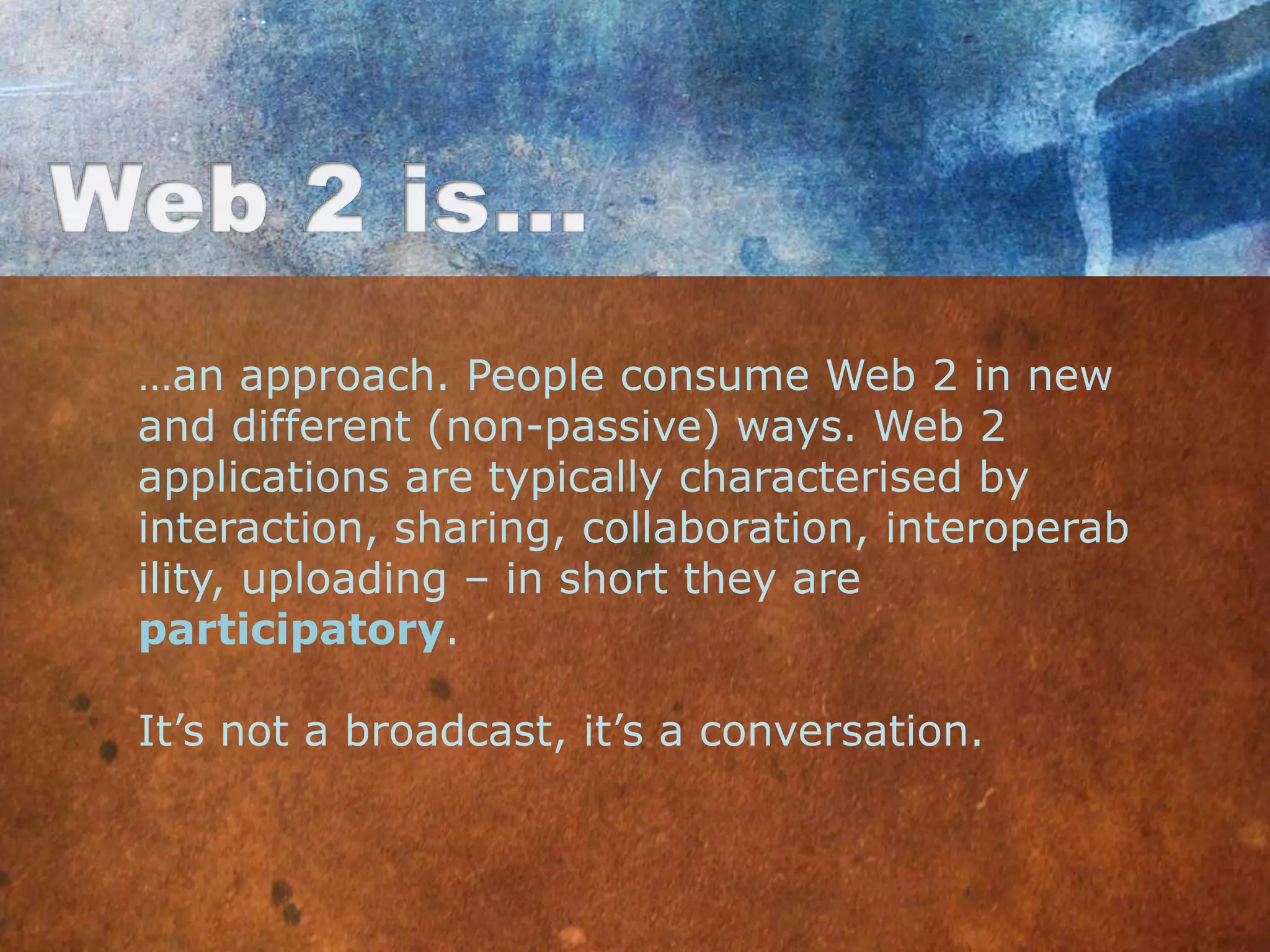…an approach. People consume Web 2 in new
and different (non-passive) ways. Web 2
applications are typically characterised by
interaction, sharing, collaboration, interoperab
ility, uploading – in short they are
participatory.

It‟s not a broadcast, it‟s a conversation.
 
