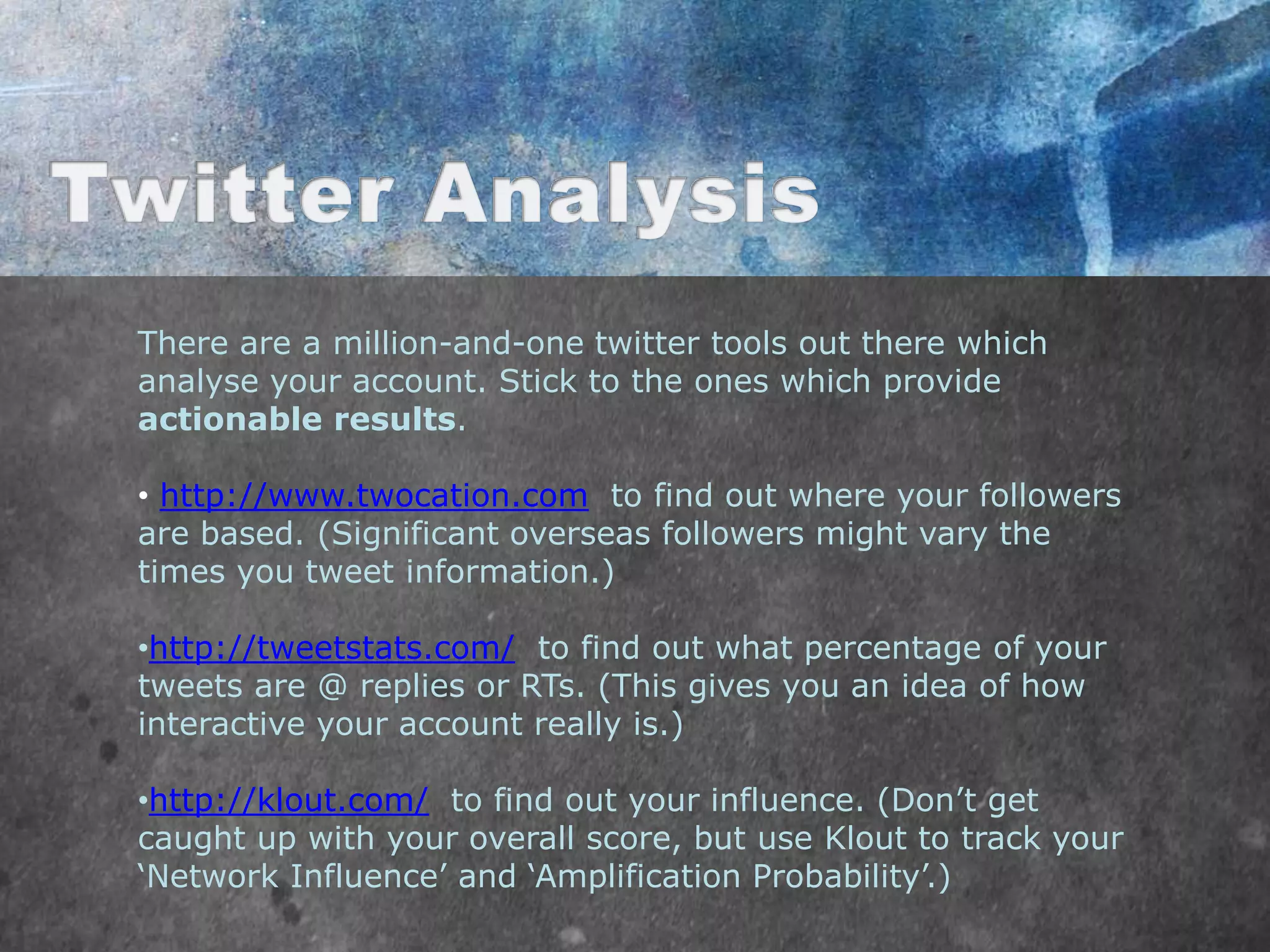 There are a million-and-one twitter tools out there which
analyse your account. Stick to the ones which provide
actionable results.

• http://www.twocation.com to find out where your followers
are based. (Significant overseas followers might vary the
times you tweet information.)

•http://tweetstats.com/ to find out what percentage of your
tweets are @ replies or RTs. (This gives you an idea of how
interactive your account really is.)

•http://klout.com/ to find out your influence. (Don‟t get
caught up with your overall score, but use Klout to track your
„Network Influence‟ and „Amplification Probability‟.)
 