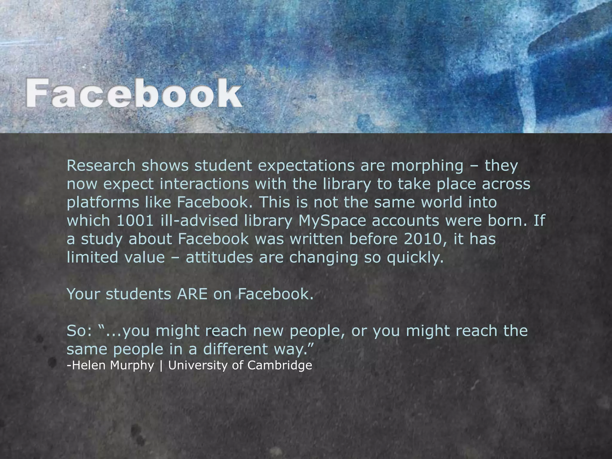 Research shows student expectations are morphing – they
now expect interactions with the library to take place across
platforms like Facebook. This is not the same world into
which 1001 ill-advised library MySpace accounts were born. If
a study about Facebook was written before 2010, it has
limited value – attitudes are changing so quickly.

Your students ARE on Facebook.

So: “...you might reach new people, or you might reach the
same people in a different way.”
-Helen Murphy | University of Cambridge
 