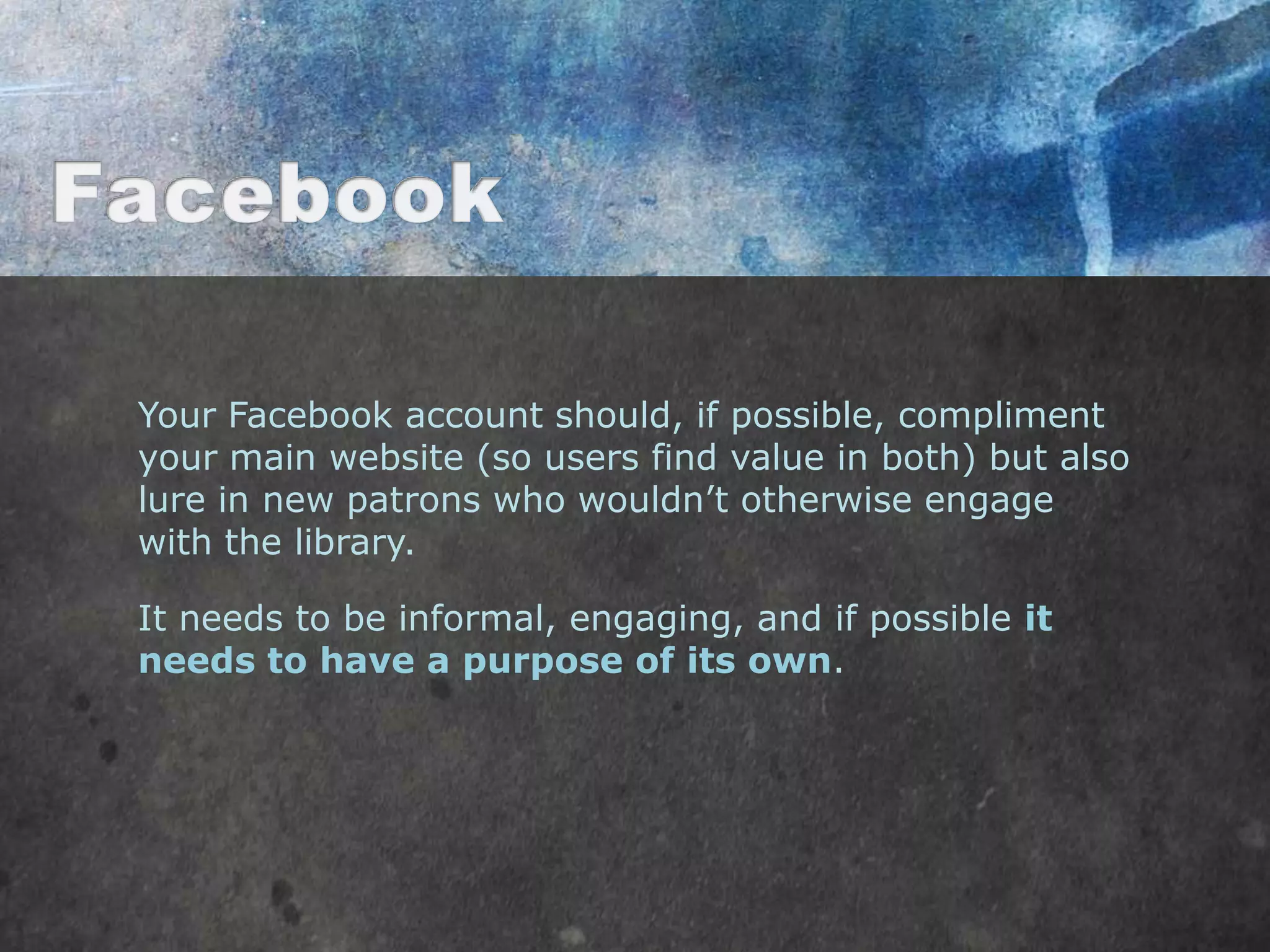 Your Facebook account should, if possible, compliment
your main website (so users find value in both) but also
lure in new patrons who wouldn‟t otherwise engage
with the library.

It needs to be informal, engaging, and if possible it
needs to have a purpose of its own.
 