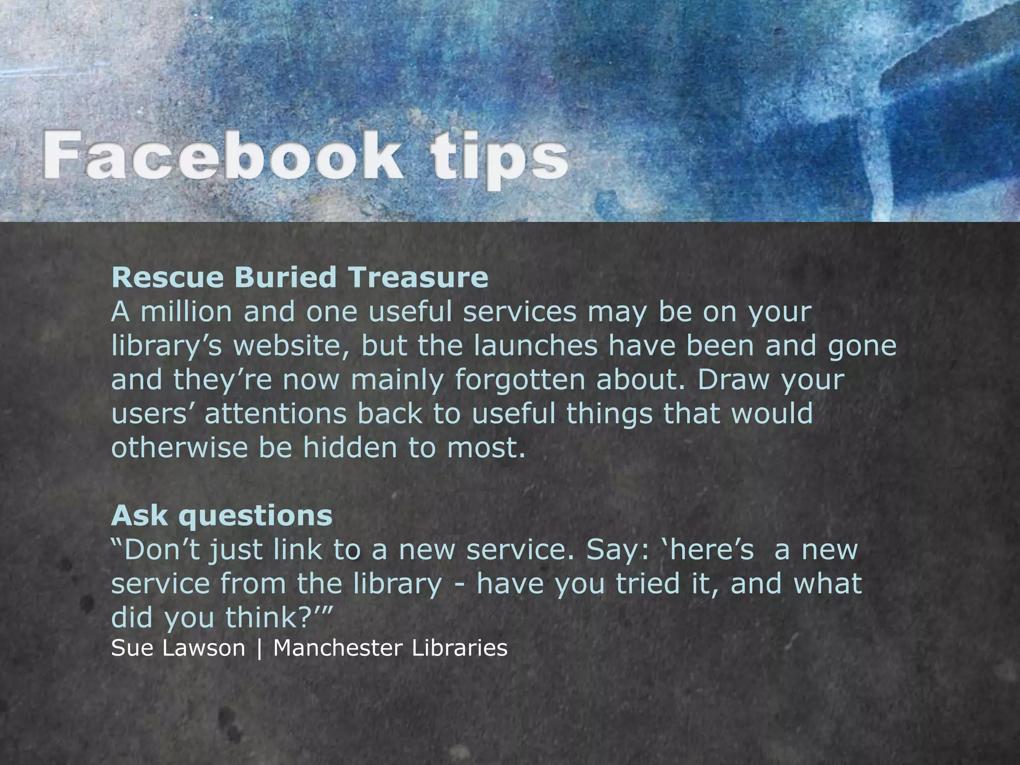 Rescue Buried Treasure
A million and one useful services may be on your
library‟s website, but the launches have been and gone
and they‟re now mainly forgotten about. Draw your
users‟ attentions back to useful things that would
otherwise be hidden to most.

Ask questions
“Don‟t just link to a new service. Say: „here‟s a new
service from the library - have you tried it, and what
did you think?‟”
Sue Lawson | Manchester Libraries
 