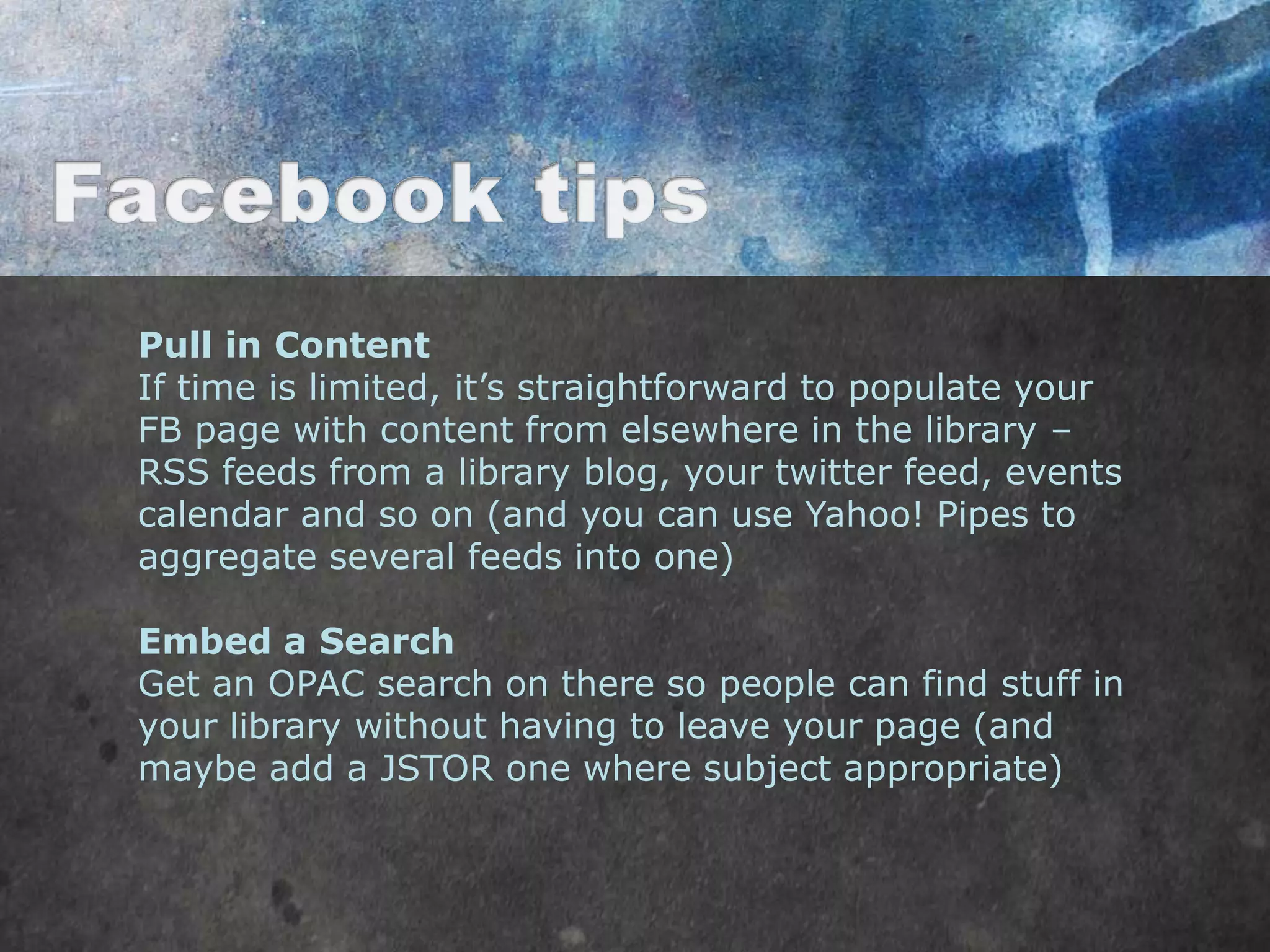 Pull in Content
If time is limited, it‟s straightforward to populate your
FB page with content from elsewhere in the library –
RSS feeds from a library blog, your twitter feed, events
calendar and so on (and you can use Yahoo! Pipes to
aggregate several feeds into one)

Embed a Search
Get an OPAC search on there so people can find stuff in
your library without having to leave your page (and
maybe add a JSTOR one where subject appropriate)
 