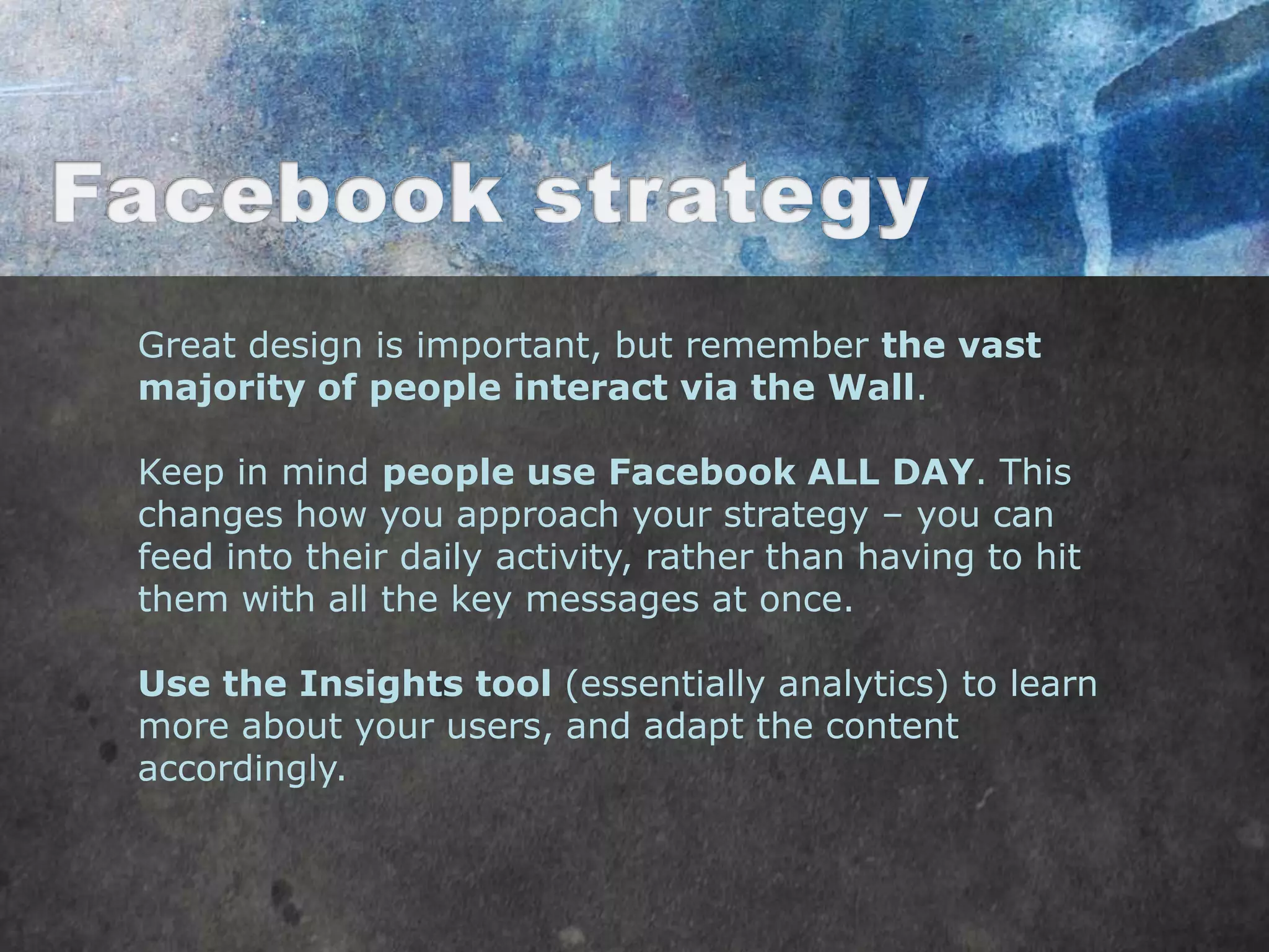 Great design is important, but remember the vast
majority of people interact via the Wall.

Keep in mind people use Facebook ALL DAY. This
changes how you approach your strategy – you can
feed into their daily activity, rather than having to hit
them with all the key messages at once.

Use the Insights tool (essentially analytics) to learn
more about your users, and adapt the content
accordingly.
 