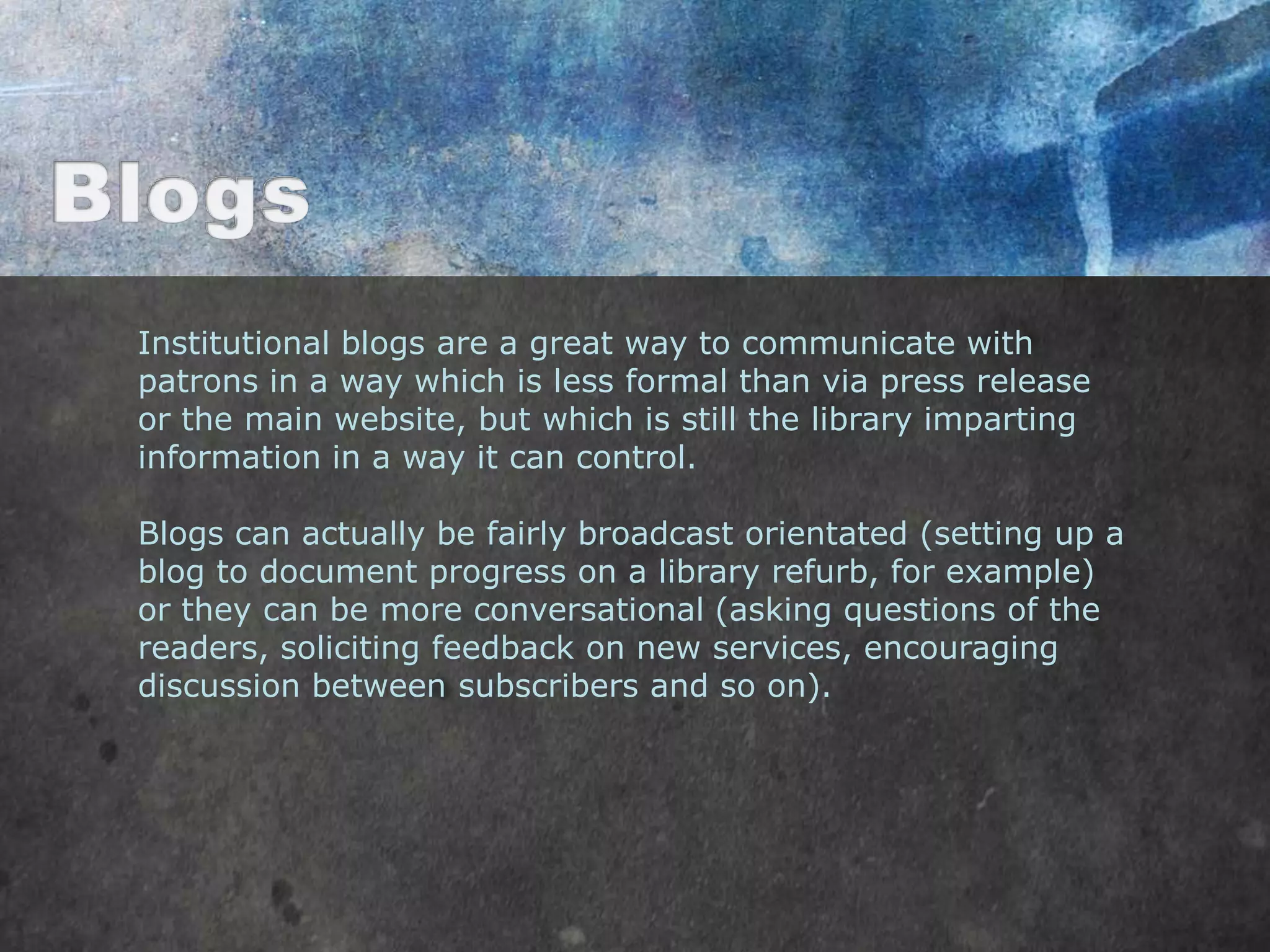 Institutional blogs are a great way to communicate with
patrons in a way which is less formal than via press release
or the main website, but which is still the library imparting
information in a way it can control.

Blogs can actually be fairly broadcast orientated (setting up a
blog to document progress on a library refurb, for example)
or they can be more conversational (asking questions of the
readers, soliciting feedback on new services, encouraging
discussion between subscribers and so on).
 