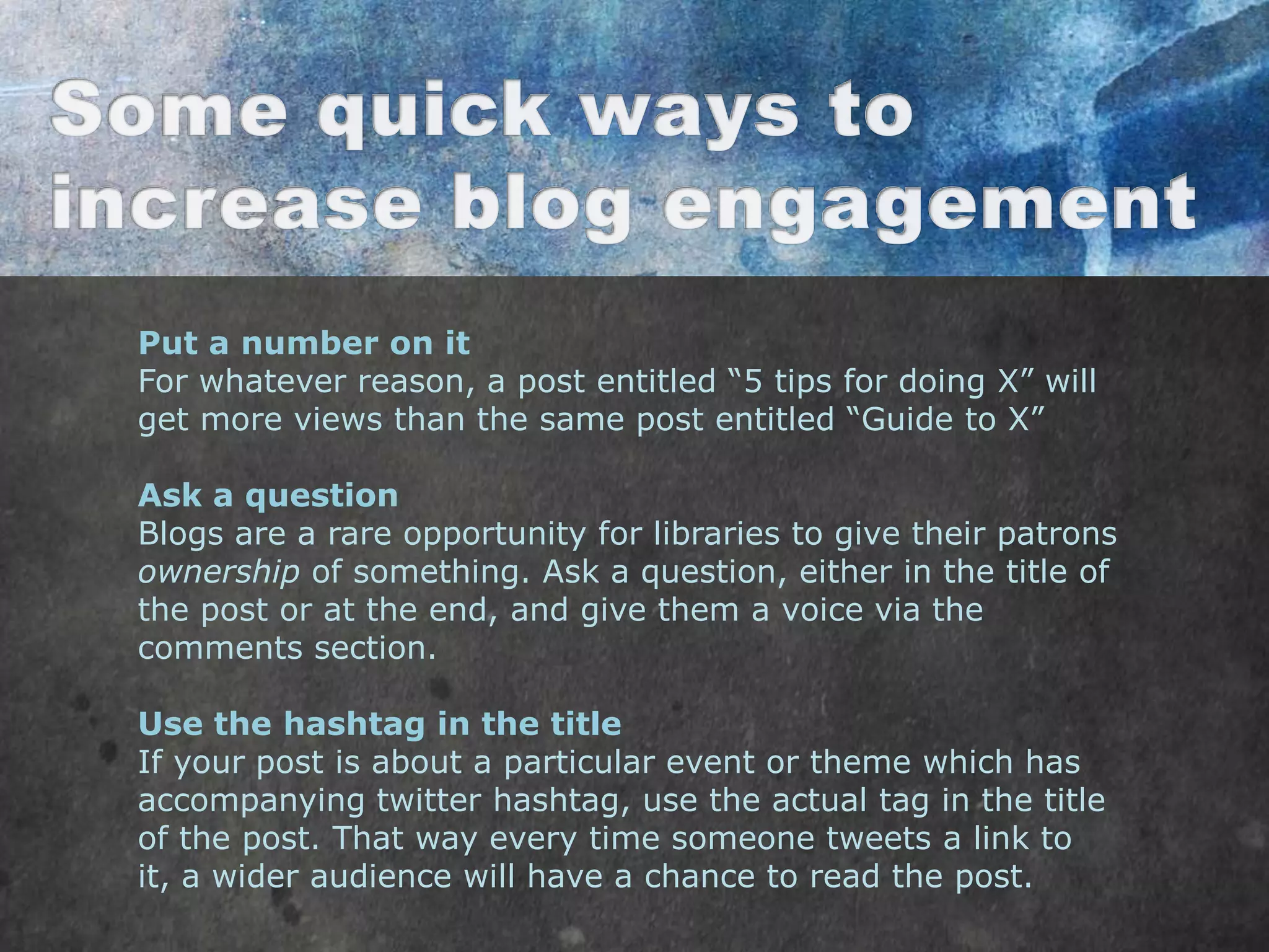 Put a number on it
For whatever reason, a post entitled “5 tips for doing X” will
get more views than the same post entitled “Guide to X”

Ask a question
Blogs are a rare opportunity for libraries to give their patrons
ownership of something. Ask a question, either in the title of
the post or at the end, and give them a voice via the
comments section.

Use the hashtag in the title
If your post is about a particular event or theme which has
accompanying twitter hashtag, use the actual tag in the title
of the post. That way every time someone tweets a link to
it, a wider audience will have a chance to read the post.
 