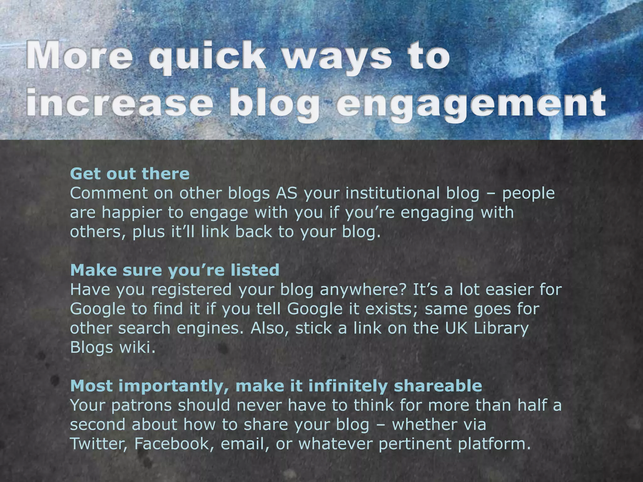 Get out there
Comment on other blogs AS your institutional blog – people
are happier to engage with you if you‟re engaging with
others, plus it‟ll link back to your blog.

Make sure you’re listed
Have you registered your blog anywhere? It‟s a lot easier for
Google to find it if you tell Google it exists; same goes for
other search engines. Also, stick a link on the UK Library
Blogs wiki.

Most importantly, make it infinitely shareable
Your patrons should never have to think for more than half a
second about how to share your blog – whether via
Twitter, Facebook, email, or whatever pertinent platform.
 