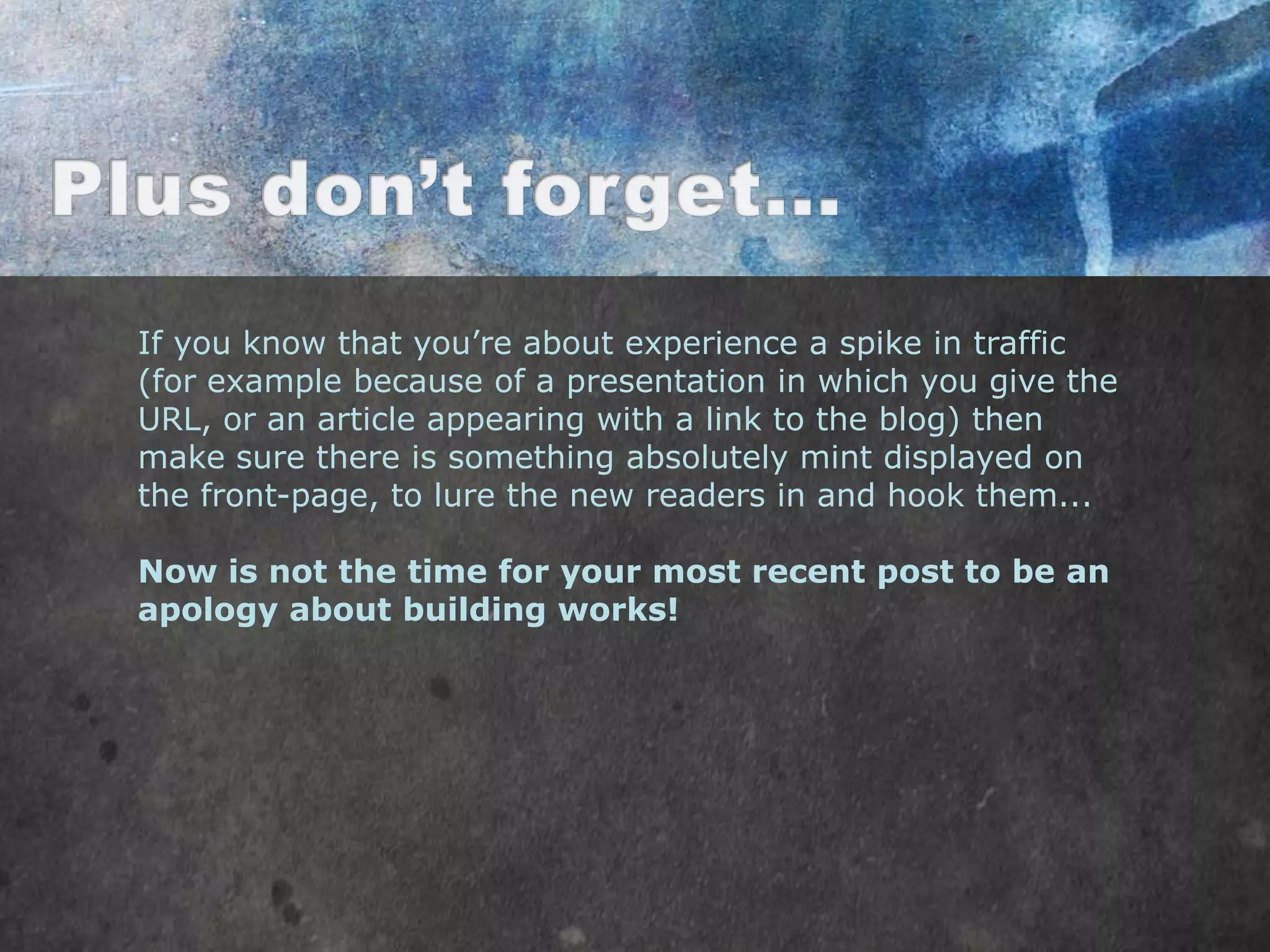If you know that you‟re about experience a spike in traffic
(for example because of a presentation in which you give the
URL, or an article appearing with a link to the blog) then
make sure there is something absolutely mint displayed on
the front-page, to lure the new readers in and hook them...

Now is not the time for your most recent post to be an
apology about building works!
 