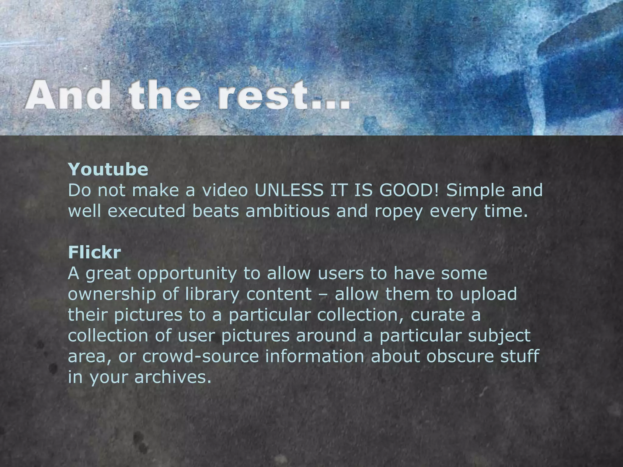 Youtube
Do not make a video UNLESS IT IS GOOD! Simple and
well executed beats ambitious and ropey every time.

Flickr
A great opportunity to allow users to have some
ownership of library content – allow them to upload
their pictures to a particular collection, curate a
collection of user pictures around a particular subject
area, or crowd-source information about obscure stuff
in your archives.
 