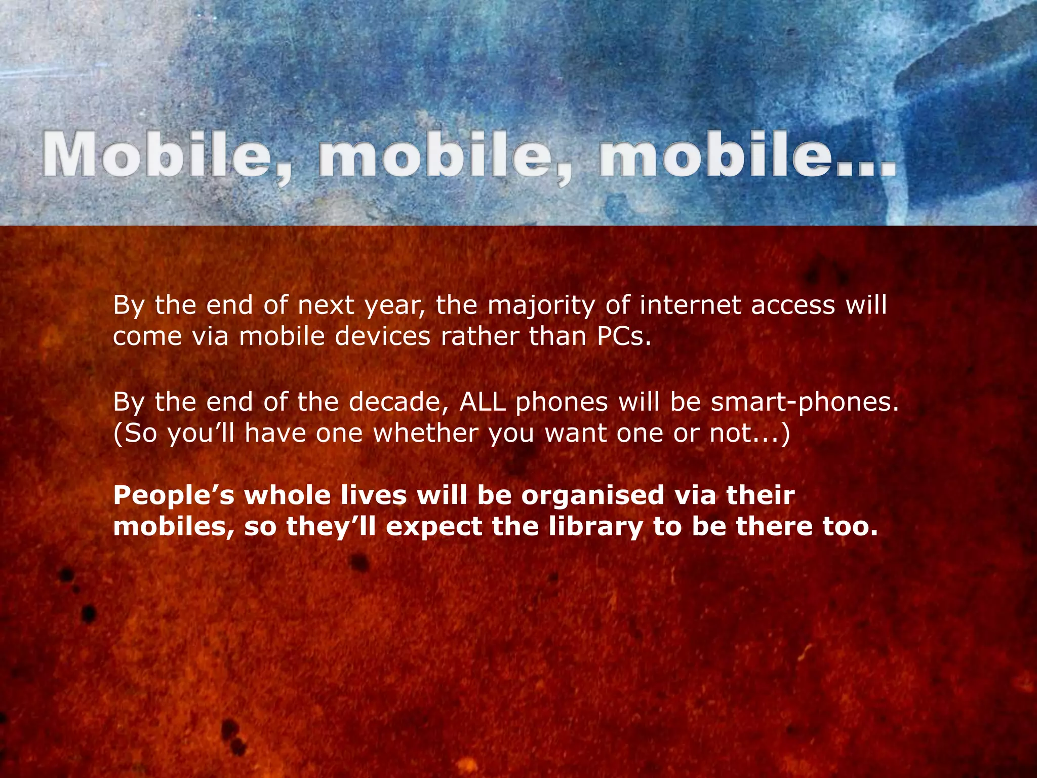 By the end of next year, the majority of internet access will
come via mobile devices rather than PCs.

By the end of the decade, ALL phones will be smart-phones.
(So you‟ll have one whether you want one or not...)

People’s whole lives will be organised via their
mobiles, so they’ll expect the library to be there too.
 