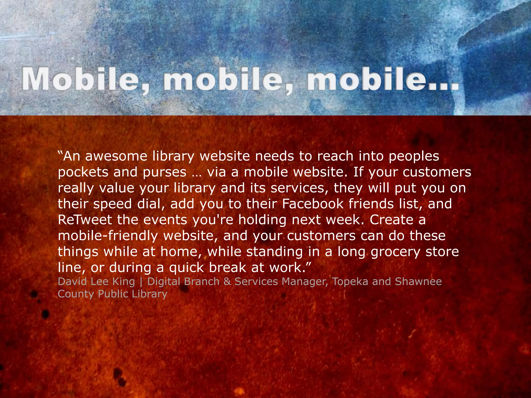 “An awesome library website needs to reach into peoples
pockets and purses … via a mobile website. If your customers
really value your library and its services, they will put you on
their speed dial, add you to their Facebook friends list, and
ReTweet the events you're holding next week. Create a
mobile-friendly website, and your customers can do these
things while at home, while standing in a long grocery store
line, or during a quick break at work.”
David Lee King | Digital Branch & Services Manager, Topeka and Shawnee
County Public Library
 