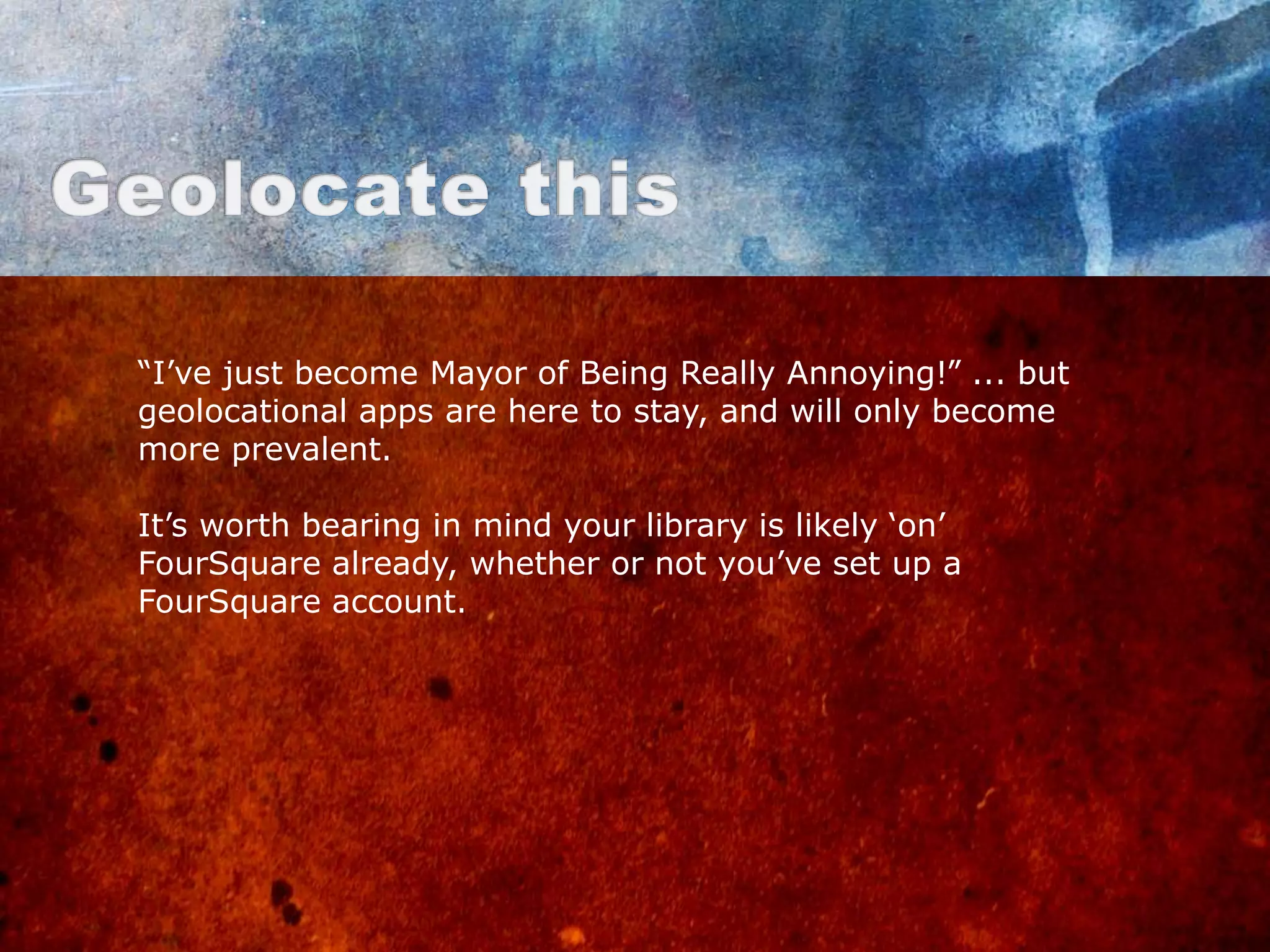 “I‟ve just become Mayor of Being Really Annoying!” ... but
geolocational apps are here to stay, and will only become
more prevalent.

It‟s worth bearing in mind your library is likely „on‟
FourSquare already, whether or not you‟ve set up a
FourSquare account.
 