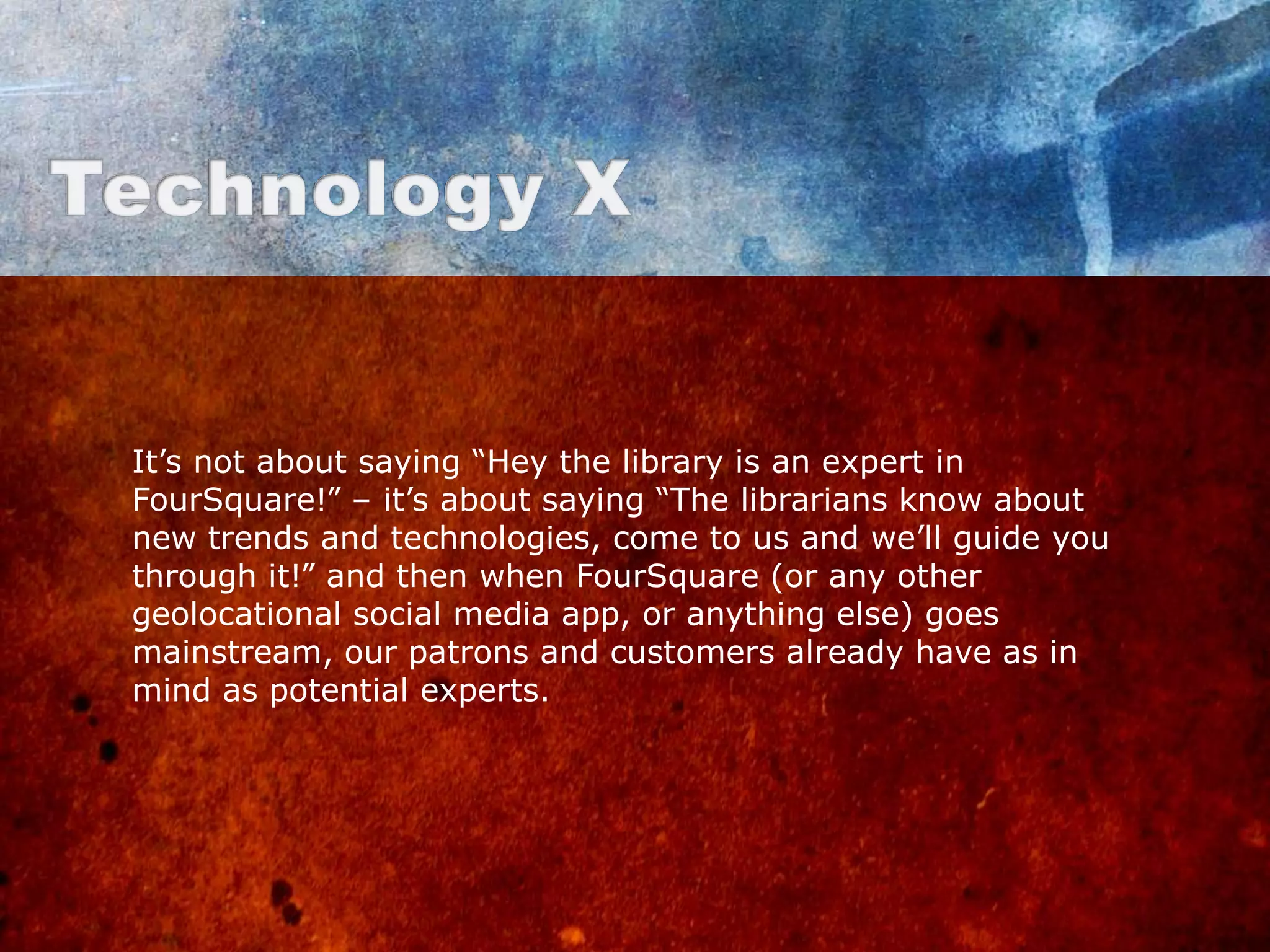 It‟s not about saying “Hey the library is an expert in
FourSquare!” – it‟s about saying “The librarians know about
new trends and technologies, come to us and we‟ll guide you
through it!” and then when FourSquare (or any other
geolocational social media app, or anything else) goes
mainstream, our patrons and customers already have as in
mind as potential experts.
 