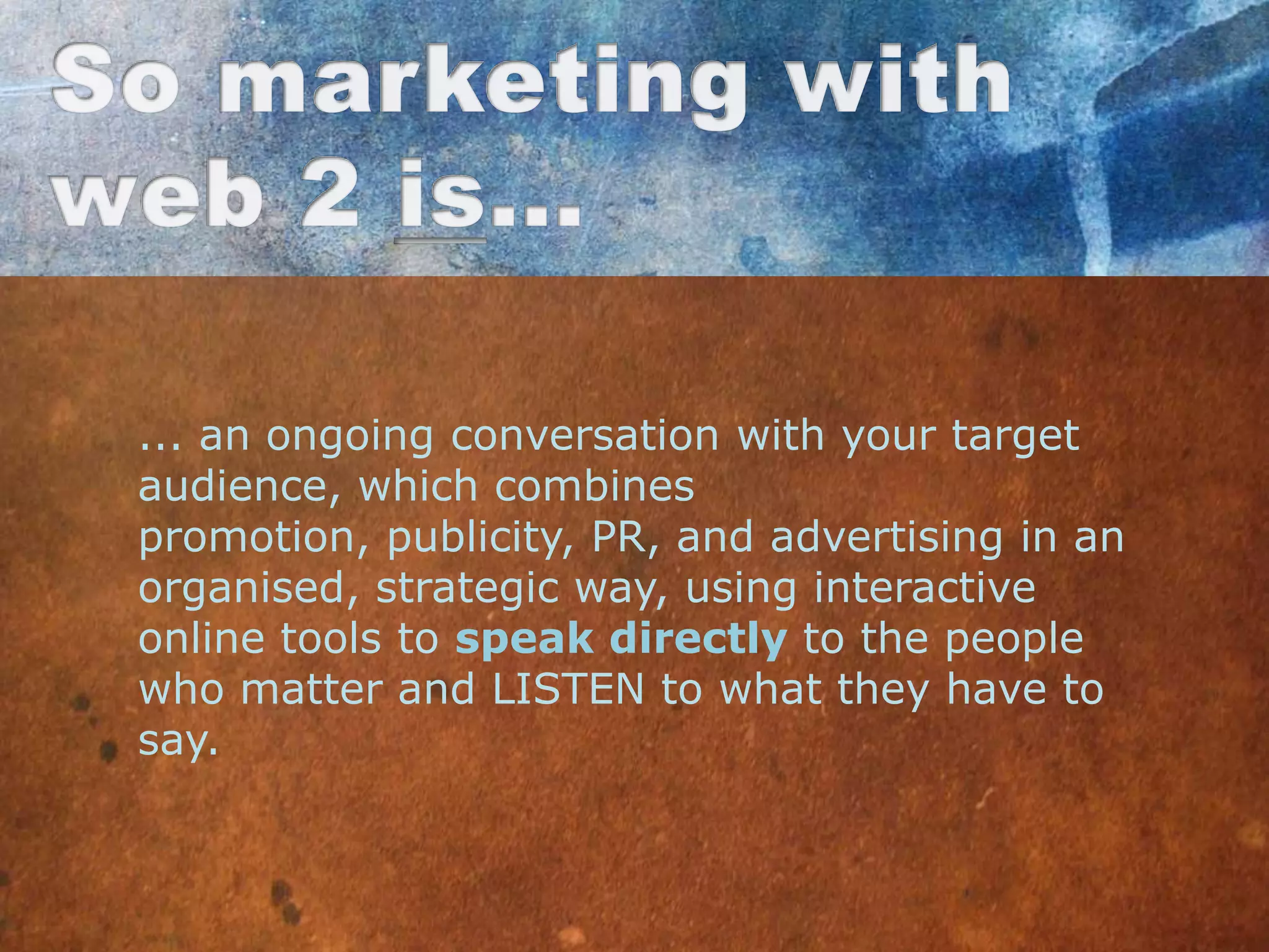 ... an ongoing conversation with your target
audience, which combines
promotion, publicity, PR, and advertising in an
organised, strategic way, using interactive
online tools to speak directly to the people
who matter and LISTEN to what they have to
say.
 