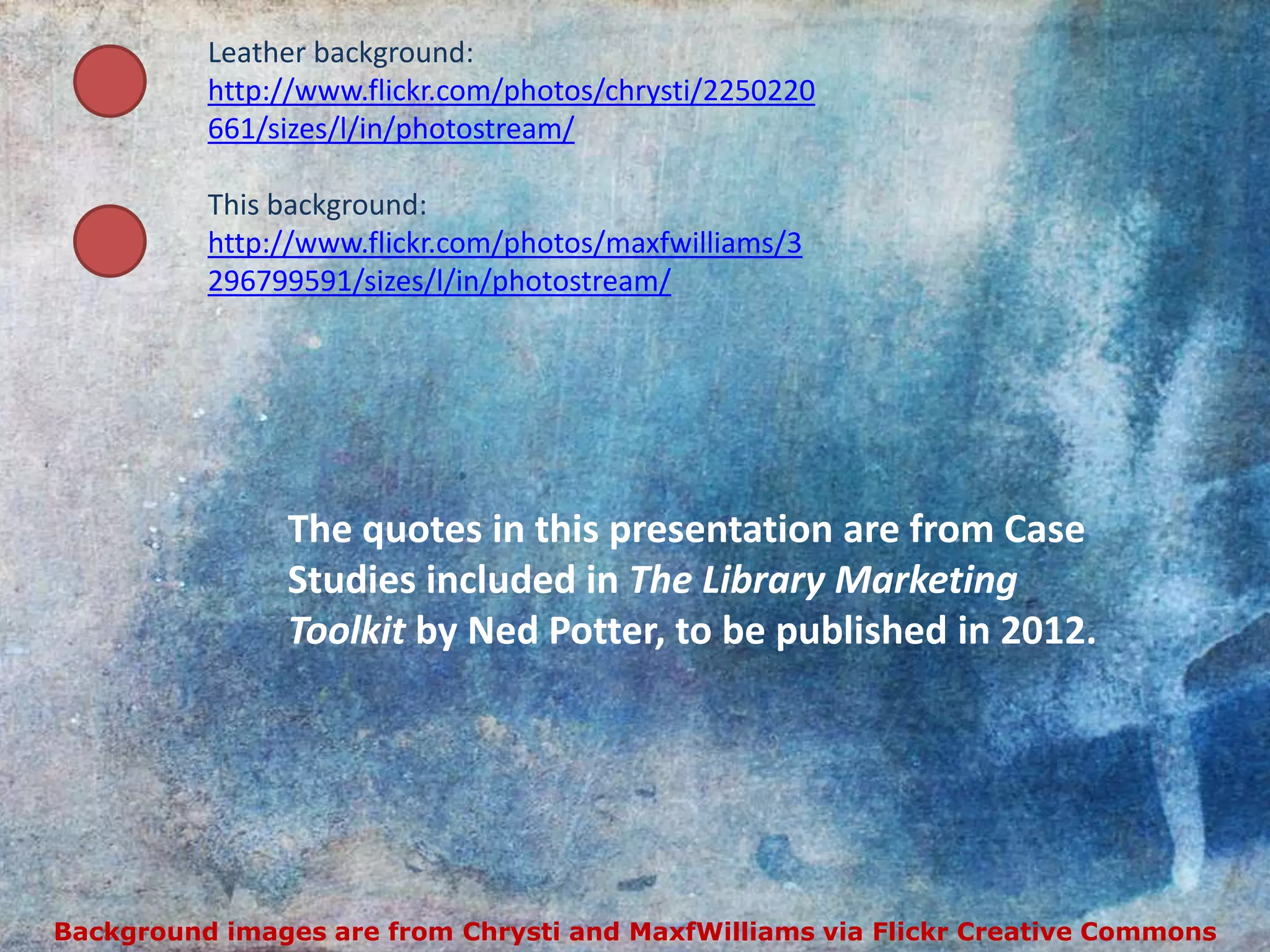 Leather background:
          http://www.flickr.com/photos/chrysti/2250220
          661/sizes/l/in/photostream/

          This background:
          http://www.flickr.com/photos/maxfwilliams/3
          296799591/sizes/l/in/photostream/




               The quotes in this presentation are from Case
               Studies included in The Library Marketing
               Toolkit by Ned Potter, to be published in 2012.




Background images are from Chrysti and MaxfWilliams via Flickr Creative Commons
 