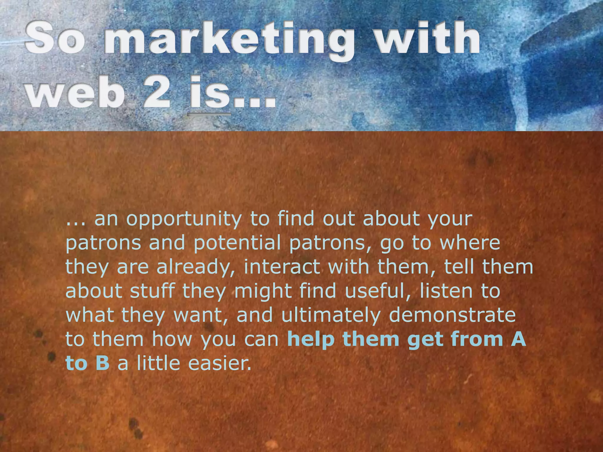 ... an opportunity to find out about your
patrons and potential patrons, go to where
they are already, interact with them, tell them
about stuff they might find useful, listen to
what they want, and ultimately demonstrate
to them how you can help them get from A
to B a little easier.
 