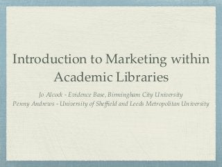 Introduction to Marketing within
Academic Libraries
Jo Alcock - Evidence Base, Birmingham City University
Penny Andrews - University of Shefﬁeld and Leeds Metropolitan University
 