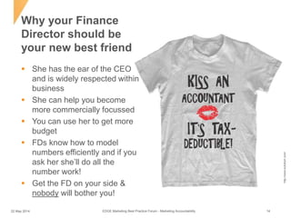  She has the ear of the CEO
and is widely respected within
business
 She can help you become
more commercially focussed
 You can use her to get more
budget
 FDs know how to model
numbers efficiently and if you
ask her she’ll do all the
number work!
 Get the FD on your side &
nobody will bother you!
Why your Finance
Director should be
your new best friend
http://www.bullzkart.com/
EDGE Marketing Best Practice Forum - Marketing Accountability22 May 2014 14
 