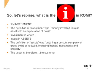  It’s INVESTMENT
 The definition of ‘investment’ was “money invested into an
asset with an expectation of profit”
 Investment in what?
 Invest in ASSETS
 The definition of ‘assets’ was “anything a person, company, or
group owns or is owed, including money, investments and
property”
 The asset is, therefore….the customer
So, let’s reprise, what is the in ROMI?
22 May 2014 15EDGE Marketing Best Practice Forum - Marketing Accountability
 