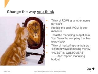  Think of ROMI as another name
for ‘profit’
 Profit is the goal, ROMI is the
measure
 Treat the marketing budget as a
‘loan’ from the company that has
to pay back
 Think of marketing channels as
‘different ways of making money’
 ‘INVEST IN CUSTOMERS’
…….don’t ‘spend marketing
budget’
Change the way you think
EDGE Marketing Best Practice Forum - Marketing Accountability22 May 2014 17
 