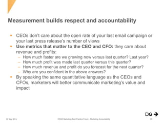  CEOs don’t care about the open rate of your last email campaign or
your last press release’s number of views
 Use metrics that matter to the CEO and CFO: they care about
revenue and profits:
– How much faster are we growing now versus last quarter? Last year?
– How much profit was made last quarter versus this quarter?
– How much revenue and profit do you forecast for the next quarter?
– Why are you confident in the above answers?
 By speaking the same quantitative language as the CEOs and
CFOs, marketers will better communicate marketing’s value and
impact
Measurement builds respect and accountability
EDGE Marketing Best Practice Forum - Marketing Accountability22 May 2014 20
 