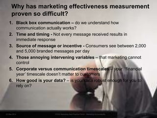 Why has marketing effectiveness measurement
proven so difficult?
1. Black box communication – do we understand how
communication actually works?
2. Time and timing - Not every message received results in
immediate response
3. Source of message or incentive - Consumers see between 2,000
and 5,000 branded messages per day
4. Those annoying intervening variables – that marketing cannot
control
5. Corporate versus communication timescales – your ‘financial
year’ timescale doesn’t matter to customers
6. How good is your data? – is your data robust enough for you to
rely on?
22 May 2014 3EDGE Marketing Best Practice Forum - Marketing Accountability
 