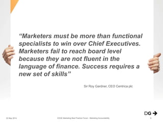 “Marketers must be more than functional
specialists to win over Chief Executives.
Marketers fail to reach board level
because they are not fluent in the
language of finance. Success requires a
new set of skills”
Sir Roy Gardner, CEO Centrica plc
EDGE Marketing Best Practice Forum - Marketing Accountability22 May 2014 8
 