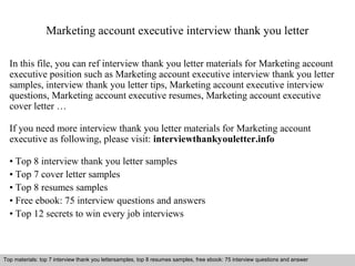 Marketing account executive interview thank you letter 
In this file, you can ref interview thank you letter materials for Marketing account 
executive position such as Marketing account executive interview thank you letter 
samples, interview thank you letter tips, Marketing account executive interview 
questions, Marketing account executive resumes, Marketing account executive 
cover letter … 
If you need more interview thank you letter materials for Marketing account 
executive as following, please visit: interviewthankyouletter.info 
• Top 8 interview thank you letter samples 
• Top 7 cover letter samples 
• Top 8 resumes samples 
• Free ebook: 75 interview questions and answers 
• Top 12 secrets to win every job interviews 
Top materials: top 7 interview thank you lettersamples, top 8 resumes samples, free ebook: 75 interview questions and answer 
Interview questions and answers – free download/ pdf and ppt file 
 