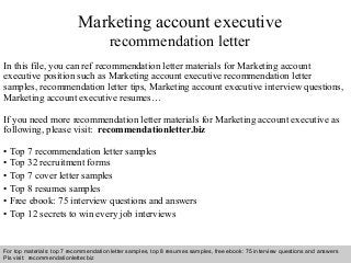 Interview questions and answers – free download/ pdf and ppt file
Marketing account executive
recommendation letter
In this file, you can ref recommendation letter materials for Marketing account
executive position such as Marketing account executive recommendation letter
samples, recommendation letter tips, Marketing account executive interview questions,
Marketing account executive resumes…
If you need more recommendation letter materials for Marketing account executive as
following, please visit: recommendationletter.biz
• Top 7 recommendation letter samples
• Top 32 recruitment forms
• Top 7 cover letter samples
• Top 8 resumes samples
• Free ebook: 75 interview questions and answers
• Top 12 secrets to win every job interviews
For top materials: top 7 recommendation letter samples, top 8 resumes samples, free ebook: 75 interview questions and answers
Pls visit: recommendationletter.biz
 