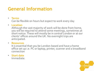 General InformationTermsCan be flexible on hours but expect to work every dayLocationAlthough the vast majority of work will be done from home, you will be required to attend some meetings, sometimes at short notice. These will mostly be in central London or at our clients’ offices around the UK. No overnight trips are anticipated. ResourcesIt is essential that you be London-based and have a home office set up i.e. PC or laptop, printer, scanner and a broadband connectionStart dateImmediate.