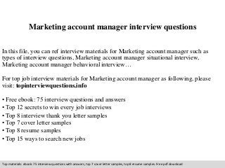 Marketing account manager interview questions 
In this file, you can ref interview materials for Marketing account manager such as 
types of interview questions, Marketing account manager situational interview, 
Marketing account manager behavioral interview… 
For top job interview materials for Marketing account manager as following, please 
visit: topinterviewquestions.info 
• Free ebook: 75 interview questions and answers 
• Top 12 secrets to win every job interviews 
• Top 8 interview thank you letter samples 
• Top 7 cover letter samples 
• Top 8 resume samples 
• Top 15 ways to search new jobs 
Top materials: ebook: 75 interview questions with answers, top 7 cover letter samples, top 8 resume samples. Free pdf download 
 